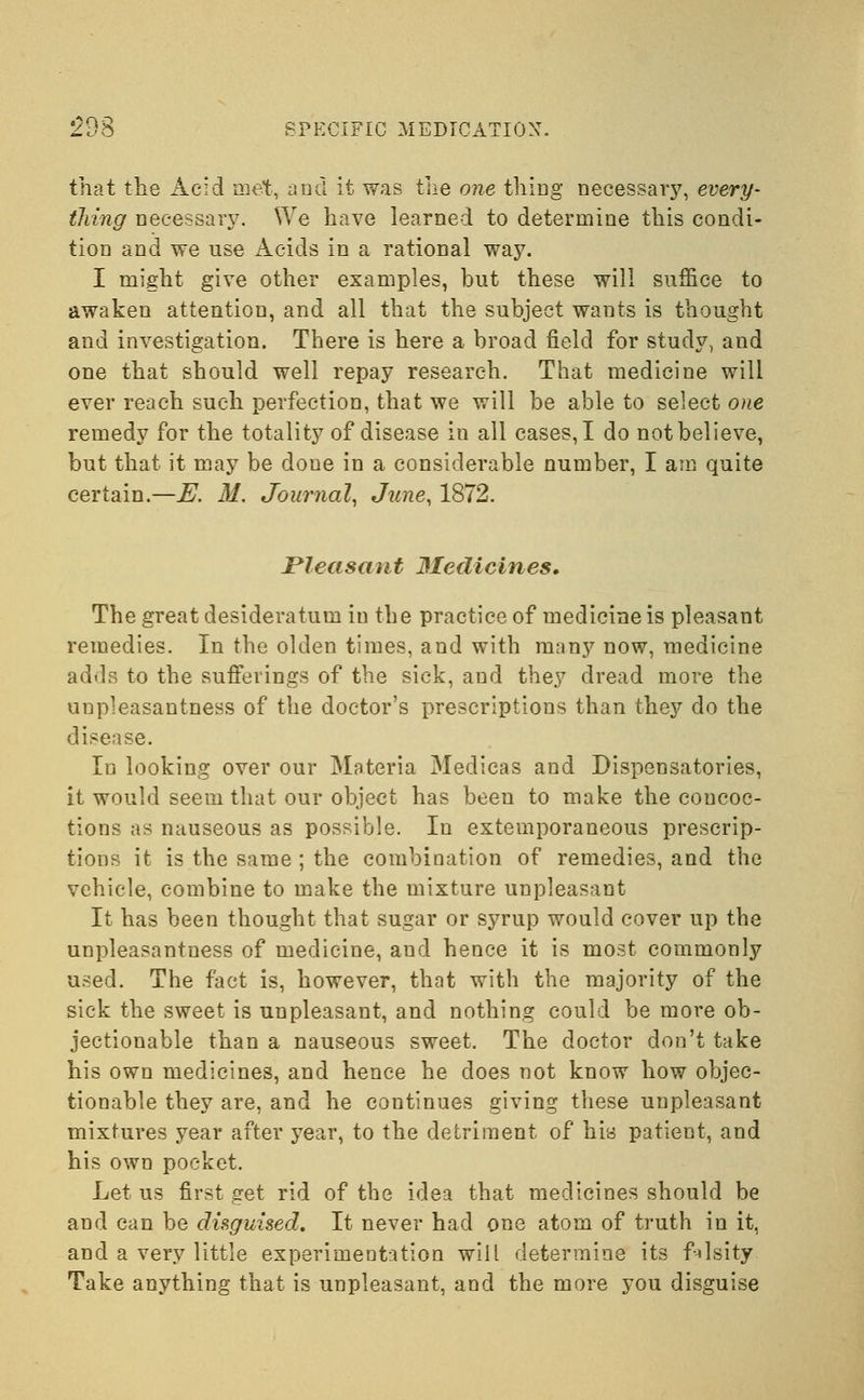 that the Acid met, and it was the one thing necessary, every- thing necessary. We have learned to determine this condi- tion and we use Acids in a rational way. I might give other examples, but these will suffice to awaken attention, and all that the subject wants is thought and investigation. There is here a broad field for study, and one that should well repay research. That medicine will ever reach such perfection, that we will be able to select one remedy for the totality of disease in all cases, I do not believe, but that it may be done in a considerable number, I am quite certain.—E. M. Journal, June, 1872. Pleasant Medicines, The great desideratum in the practice of medicine is pleasant remedies. In the olden times, and with many now, medicine adds to the sufferings of the sick, and they dread more the unpleasantness of the doctor's prescriptions than they do the disease. Id looking over our Materia Medicas and Dispensatories, it would seem that our object has been to make the concoc- tions as nauseous as possible. In extemporaneous prescrip- tions it is the same ; the combination of remedies, and the vehicle, combine to make the mixture unpleasant It has been thought that sugar or syrup would cover up the unpleasantness of medicine, and hence it is most commonly used. The fact is, however, that with the majority of the sick the sweet is unpleasant, and nothing could be more ob- jectionable than a nauseous sweet. The doctor don't take his own medicines, and hence he does not know how objec- tionable they are, and he continues giving these unpleasant mixtures year after year, to the detriment of his patient, and his own pocket. Let us first get rid of the idea that medicines should be and can be disguised. It never had one atom of truth in it, and a very little experimentation will determine its filsity Take anything that is unpleasant, and the more you disguise