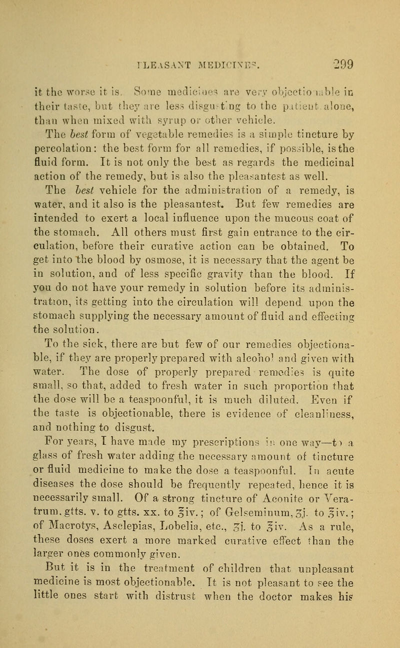 it the worse it is. Some mediciues are very objcctlo table in their taste, but they are less disgusting to the patient alone, than when mixed with syrup or other vehicle. The best form of vegetable remedies is a simple tincture by percolation: the best form for all remedies, if possible, is the fluid form. It is not only the best as regards the medicinal action of the remedy, but is also the pleasantest as well. The best vehicle for the administration of a remedy, is water, and it also is the pleasantest. But few remedies are intended to exert a local influence upon the mucous coat of the stomach. All others must first gain entrance to the cir- culation, before their curative action can be obtained. To get into the blood by osmose, it is necessary that the agent be in solution, and of less specific gravity than the blood. If you do not have your remedy in solution before its adminis- tration, its getting into the circulation will depend, upon the stomach supplying the necessary amount of fluid and effecting the solution. To the sick, there are but few of our remedies objectiona- ble, if they are properly prepared with alcohol and given with water. The dose of properly prepared remedies is quite small, so that, added to fresh water in such proportion that the dose will be a teaspoonful, it is much diluted. Even if the taste is objectionable, there is evidence of cleanliness, and nothing to disgust. For years, I have made my prescriptions in one way—1> a glass of fresh water adding the necessary amount of tincture or fluid medicine to make the dose a teaspoonful. In acute diseases the dose should be frequently repeated, hence it is necessarily small. Of a strong tincture of Aconite or Vera- trum.gtts. v. to gtts. xx. to ^iv.; of Gelsemiuum,5j. to ,?iv.; of Macrotys, Asclepias, Lobelia, etc., gj. to ,?iv. As a rule, these doses exert a more marked curative effect than the larger ones commonly given. But it is in the treatment of children that unpleasant medicine is most objectionable. It is not pleasant to see the little ones start with distrust when the doctor makes hi?