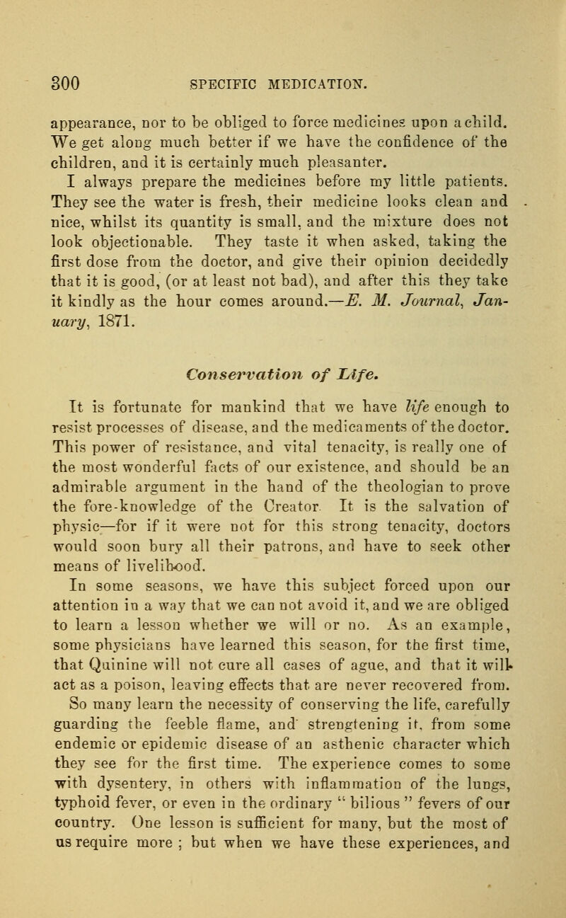 appearance, nor to be obliged to force medicines upon a child. We get along mucb better if we have the confidence of the children, and it is certainly much pleasanter. I always prepare the medicines before my little patients. They see the water is fresh, their medicine looks clean and nice, whilst its quantity is small, and the mixture does not look objectionable. They taste it when asked, taking the first dose from the doctor, and give their opinion decidedly that it is good, (or at least not bad), and after this they take it kindly as the hour comes around.—E. M. Journal, Jan- uary, 1871. Conservation of Life, It is fortunate for mankind that we have life enough to resist processes of disease, and the medicaments of the doctor. This power of resistance, and vital tenacity, is really one of the most wonderful facts of our existence, and should be an admirable argument in the hand of the theologian to prove the fore-knowledge of the Creator. It is the salvation of physic—for if it were not for this strong tenacity, doctors would soon bury all their patrons, and have to seek other means of livelihood. In some seasons, we have this subject forced upon our attention in a way that we can not avoid it, and we are obliged to learn a lesson whether we will or no. As an example, some physicians have learned this season, for the first time, that Quinine will not cure all cases of ague, and that it will* act as a poison, leaving effects that are never recovered from. So many learn the necessity of conserving the life, carefully guarding the feeble flame, and' strengtening it, from some endemic or epidemic disease of an asthenic character which they see for the first time. The experience comes to some with dysentery, in others with inflammation of the lungs, typhoid fever, or even in the ordinary  bilious  fevers of our country. One lesson is sufficient for many, but the most of us require more ; but when we have these experiences, and