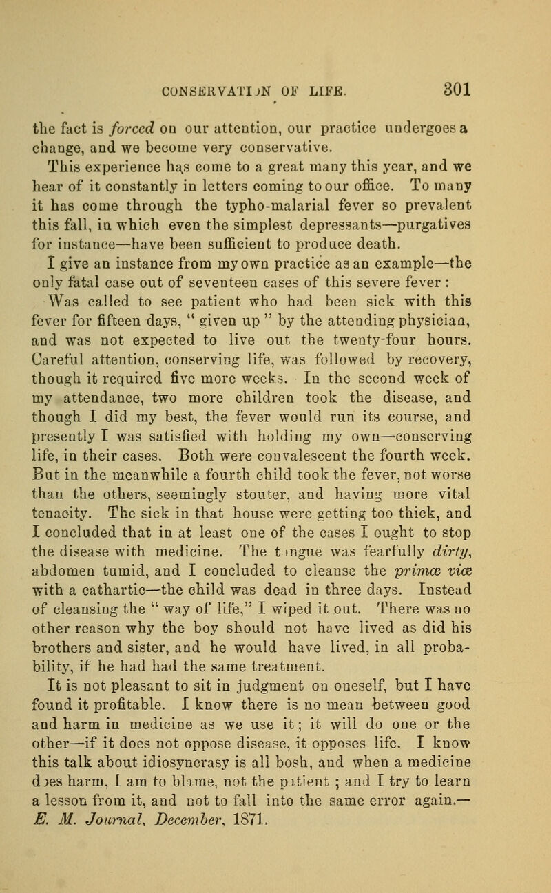the fact is forced on our attention, our practice undergoes a change, and we become very conservative. This experience has come to a great many this year, and we hear of it constantly in letters coming to our office. To many it has come through the typho-malarial fever so prevalent this fall, in which even the simplest depressants—purgatives for instance—have been sufficient to produce death. I give an instance from my own practice as an example—the only fatal case out of seventeen cases of this severe fever : Was called to see patient who had been sick with this fever for fifteen days,  given up  by the attending physician, and was not expected to live out the twenty-four hours. Careful attention, conserving life, was followed by recovery, though it required five more weeks. In the second week of my attendance, two more children took the disease, and though I did my best, the fever would run its course, and presently I was satisfied with holding my own—conserving life, in their cases. Both were convalescent the fourth week. But in the meanwhile a fourth child took the fever, not worse than the others, seemingly stouter, and having more vital tenacity. The sick in that house were getting too thick, and I concluded that in at least one of the cases I ought to stop the disease with medicine. The frmgue was fearfully dirty, abdomen tumid, and I concluded to cleanse the primce vice with a cathartic—the child was dead in three days. Instead of cleansing the  way of life, I wiped it out. There was no other reason why the boy should not have lived as did his brothers and sister, and he would have lived, in all proba- bility, if he had had the same treatment. It is not pleasant to sit in judgment on oneself, but I have found it profitable. I know there is no mean between good and harm in medicine as we use it; it will do one or the other—if it does not oppose disease, it opposes life. I know this talk about idiosyncrasy is all bosh, and when a medicine d)es harm, I am to blame, not the pitient ; and I try to learn a lesson from it, and not to fall into the same error again.— E. M. Journal, December, 1871.