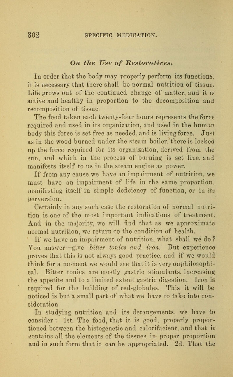 On the Use of Restoratives* In order that the body may properly perform its functions, it is necessary that there shall be normal nutrition of tissue. Life grows out of the continued change of matter, and it is active and healthy in proportion to the decomposition and recomposition of tissue The food taken each twenty-four hours represents the force, required and used in its organization, and used in the human body this force is set free as needed, and is living force. Just as in the wood burned under the steam-boiler,'there is locked up the force required for its organization, derived from the sun, and which in the process of burning is set free, and manifests itself to us in the steam engine as power. If from any cause we have an impairment of nutrition, we must have an impairment of life in the same proportion, manifesting itself in simple deficiency of function, or iu its perversion. Certainly in any such case the restoration of normal nutri- tion is one of the most important indications of treatment. And in the majority, we will find that as we approximate normal nutrition, we return to the condition of health. If we have an impairment of nutrition, what shall we do ? You answer—give bitter tonics and iron. But experience proves that this is not always good practice, and if we would think for a moment we would see that it is veryunphilosophi- cal. Bitter tonics are mostly gastric stimulants, increasing the appetite and to a limited extent gastric digestion. Iron is required for the building of red-globules. This it will be noticed is but a small part of what we have to take into con- sideration. In studying nutrition and its derangements, we have to consider : 1st. The food, that it is good, properly propor- tioned between the histogenetic and calorifacient, and that it contains all the elements of the tissues in proper proportion and in such form that it can be appropriated. 2d. That the