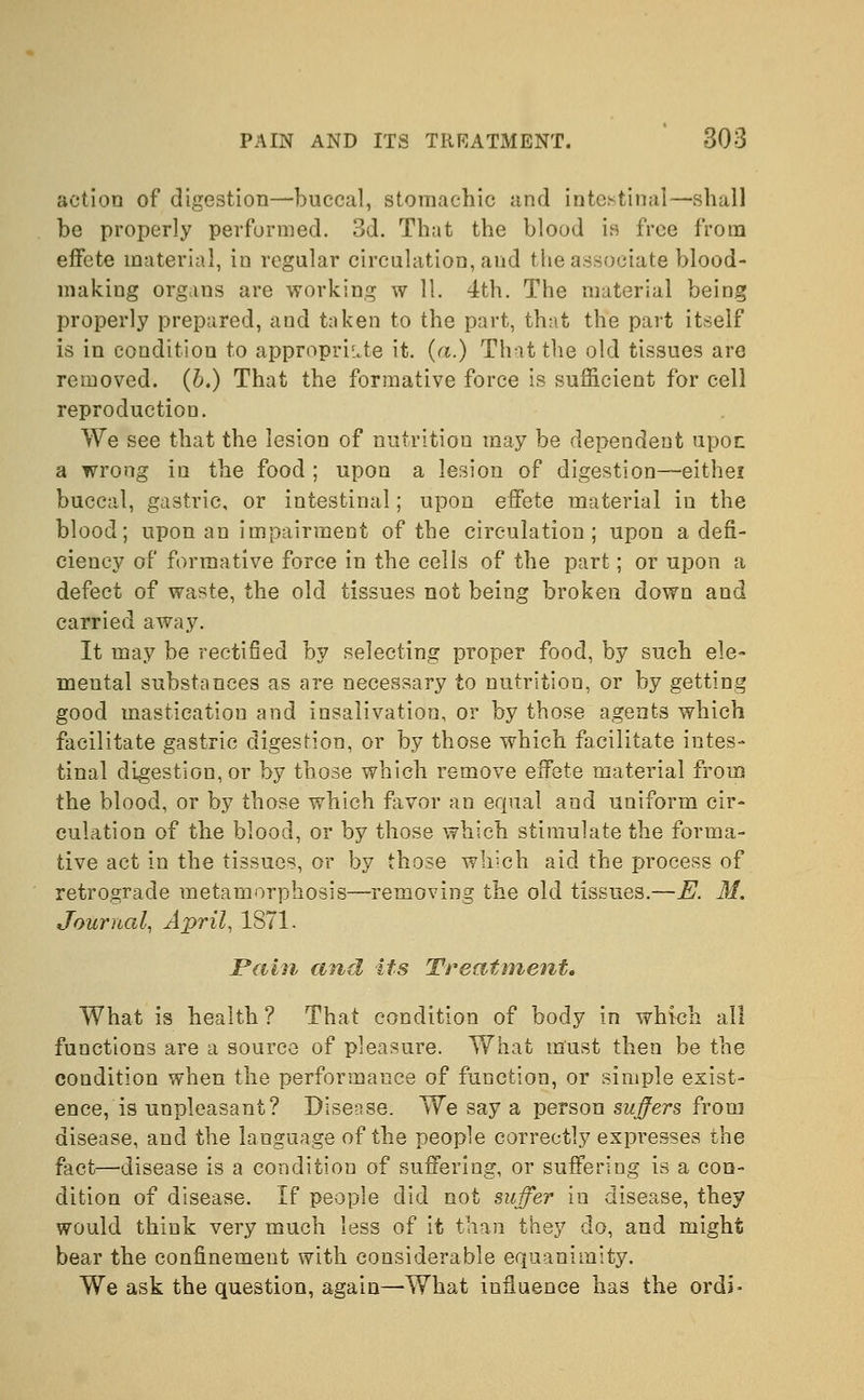 action of digestion—buccal, stomachic and intestinal—shall be properly performed. 3d. That the blood is free from effete material, in regular circulation, and the associate blood- making organs are working w 11. 4th. The material being properly prepared, and taken to the part, that the part itself is in condition to appropriate it. (a.) That the old tissues are removed. (5.) That the formative force is sufficient for cell reproduction. We see that the lesion of nutrition may be dependent upon a wrong in the food ; upon a lesion of digestion—eithei buccal, gastric, or intestinal; upon effete material in the blood; upon an impairment of the circulation; upon a defi- ciency of formative force in the cells of the part; or upon a defect of waste, the old tissues not being broken down and carried away. It may be rectified by selecting proper food, by such ele- mental substances as are necessary to nutrition, or by getting good mastication and insalivation, or by those agents which facilitate gastric digestion, or by those which facilitate intes- tinal digestion, or by those which remove effete material from the blood, or by those which favor an equal and uniform cir- culation of the blood, or by those which stimulate the forma- tive act in the tissues, or by those which aid the process of retrograde metamorphosis—removing the old tissues.—E. M. Journal, April, 1871. Pain and its Treatment, What is health? That condition of body in which all functions are a source of pleasure. What must then be the condition when the performance of function, or simple exist- ence, is unpleasant? Disease. We say a person suffers from disease, and the language of the people correctly expresses the fact—disease is a condition of suffering, or suffering is a con- dition of disease. If people did not suffer in disease, they would think very much less of it than they do, and might bear the confinement with considerable equanimity. We ask the question, again—What influence has the ordi*