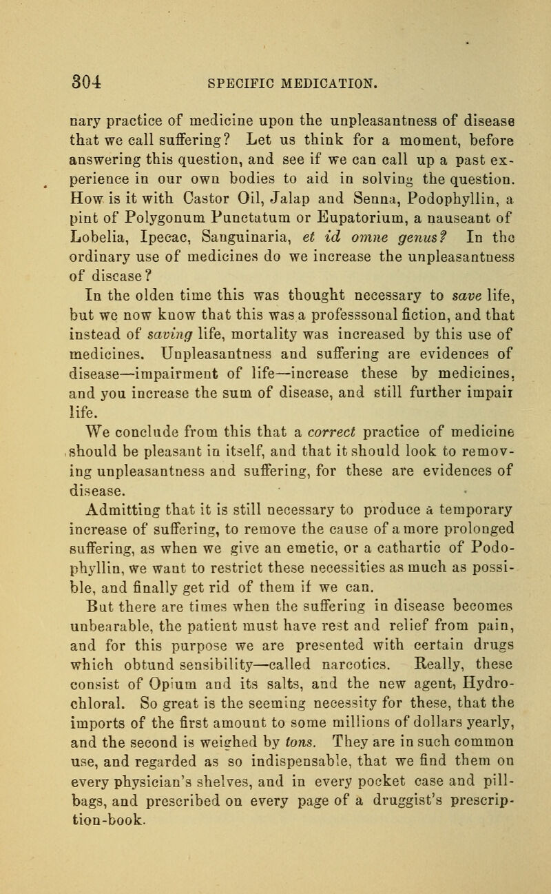 cary practice of medicine upon the unpleasantness of disease that we call suffering ? Let us think for a moment, before answering this question, and see if we can call up a past ex- perience in our own bodies to aid in solving the question. How is it with Castor Oil, Jalap and Senna, Podophyllin, a pint of Polygonum Punctatum or Eupatorium, a nauseant of Lobelia, Ipecac, Sanguinaria, et id omne genus? In the ordinary use of medicines do we increase the unpleasantness of disease? In the olden time this was thought necessary to save life, but we now know that this was a professsonal fiction, and that instead of saving life, mortality was increased by this use of medicines. Unpleasantness and suffering are evidences of disease—impairment of life—increase these by medicines, and you increase the sum of disease, and still further impair life. We conclude from this that a correct practice of medicine should be pleasant in itself, and that it should look to remov- ing unpleasantness and suffering, for these are evidences of disease. Admitting that it is still necessary to produce a temporary increase of suffering, to remove the cause of a more prolonged suffering, as when we give an emetic, or a cathartic of Podo- phyllin, we want to restrict these necessities as much as possi- ble, and finally get rid of them if we can. But there are times when the suffering in disease becomes unbearable, the patient must have rest and relief from pain, and for this purpose we are presented with certain drugs which obtund sensibility—called narcotics. Really, these consist of Opium and its salts, and the new agent, Hydro- chloral. So great is the seeming necessity for these, that the imports of the first amount to some millions of dollars yearly, and the second is weighed by tons. They are in such common use, and regarded as so indispensable, that we find them on every physician's shelves, and in every pocket case and pill- bags, and prescribed on every page of a druggist's prescrip- tion-book.