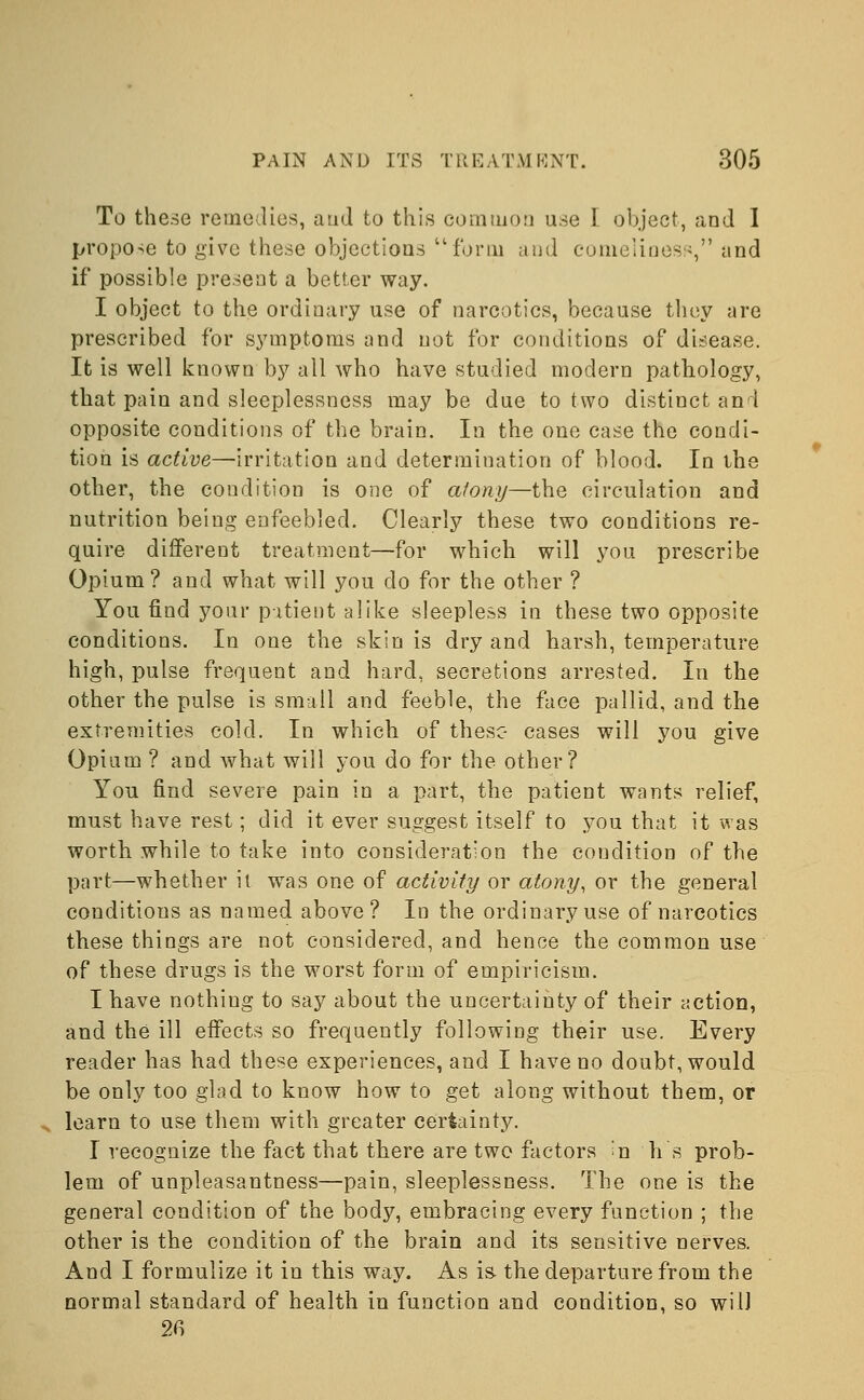 To these remedies, and to this common use I object, and I propose to give these objections form and comeliness, and if possible present a better way. I object to the ordinary use of narcotics, because they are prescribed for symptoms and not for conditions of disease. It is well known by all who have studied modern pathology, that pain and sleeplessness may be due to two distinct and opposite conditions of the brain. In the one case the condi- tion is active—irritation and determination of blood. In the other, the condition is one of atony—the circulation and nutrition being enfeebled. Clearly these two conditions re- quire different treatment—for which will you prescribe Opium? and what will you do for the other ? You find your patient alike sleepless in these two opposite conditions. In one the skin is dry and harsh, temperature high, pulse frequent and hard, secretions arrested. In the other the pulse is small and feeble, the face pallid, and the extremities cold. In which of these- cases will you give Opium ? and what will you do for the other? You find severe pain in a part, the patient wants relief, must have rest; did it ever suggest itself to you that it was worth while to take into consideration the condition of the part—whether it wTas one of activity or atony, or the general conditions as named above? In the ordinary use of narcotics these things are not considered, and hence the common use of these drugs is the worst form of empiricism. I have nothiug to say about the uncertainty of their action, and the ill effects so frequently following their use. Every reader has had these experiences, and I have no doubt, would be only too glad to know how to get along without them, or learn to use them with greater certainty. I recognize the fact that there are two factors ^n h s prob- lem of unpleasantness—pain, sleeplessness. The one is the general condition of the body, embracing every function ; the other is the condition of the brain and its sensitive nerves. And I formulize it in this way. As is the departure from the normal standard of health in function and condition, so will 26