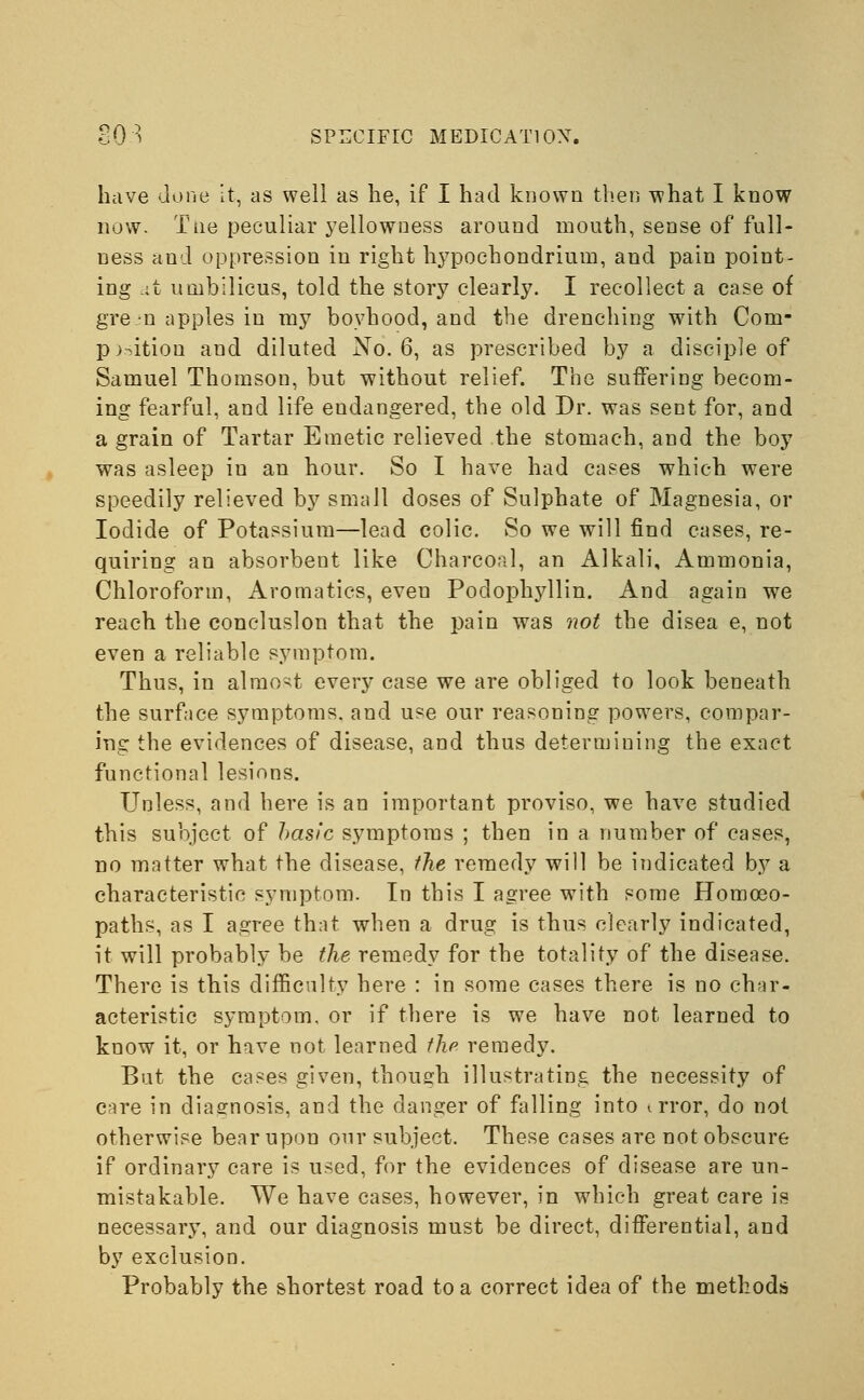 have done it, as well as he, if I had known then what I know now. Tiie peculiar yellowness around mouth, sense of full- ness and oppression in right hypochondrium, and pain point- ing at umbilicus, told the story clearly. I recollect a case of gre n apples in my boyhood, and the drenching with Com- petition and diluted No. 6, as prescribed by a disciple of Samuel Thomson, but without relief. The suffering becom- ing fearful, and life endangered, the old Dr. was sent for, and a grain of Tartar Emetic relieved the stomach, and the boy was asleep in an hour. So I have had cases which were speedily relieved by small doses of Sulphate of Magnesia, or Iodide of Potassium—lead colic. So we will find cases, re- quiring an absorbent like Charcoal, an Alkali, Ammonia, Chloroform, Aromatics, even Podophyllin. And again we reach the conclusion that the pain was not the disea e, not even a reliable symptom. Thus, in almost every case we are obliged to look beneath the surface symptoms, and use our reasoning powers, compar- ing the evidences of disease, and thus determining the exact functional lesions. Unless, and here is an important proviso, we have studied this subject of hasic symptoms ; then in a number of cases, no matter what the disease, the remedy will be indicated by a characteristic symptom. In this I agree with some Homoeo- paths, as I agree that when a drug is thus clearly indicated, it will probably be the remedy for the totality of the disease. There is this difficulty here : in some cases there is no char- acteristic symptom, or if there is we have not learned to know it, or have not learned the remedy. But the cases given, though illustrating the necessity of care in diagnosis, and the danger of falling into i rror, do not otherwise bear upon our subject. These cases are not obscure if ordinary care is used, for the evidences of disease are un- mistakable. We have cases, however, in which great care is necessary, and our diagnosis must be direct, differential, and by exclusion. Probably the shortest road to a correct idea of the methods