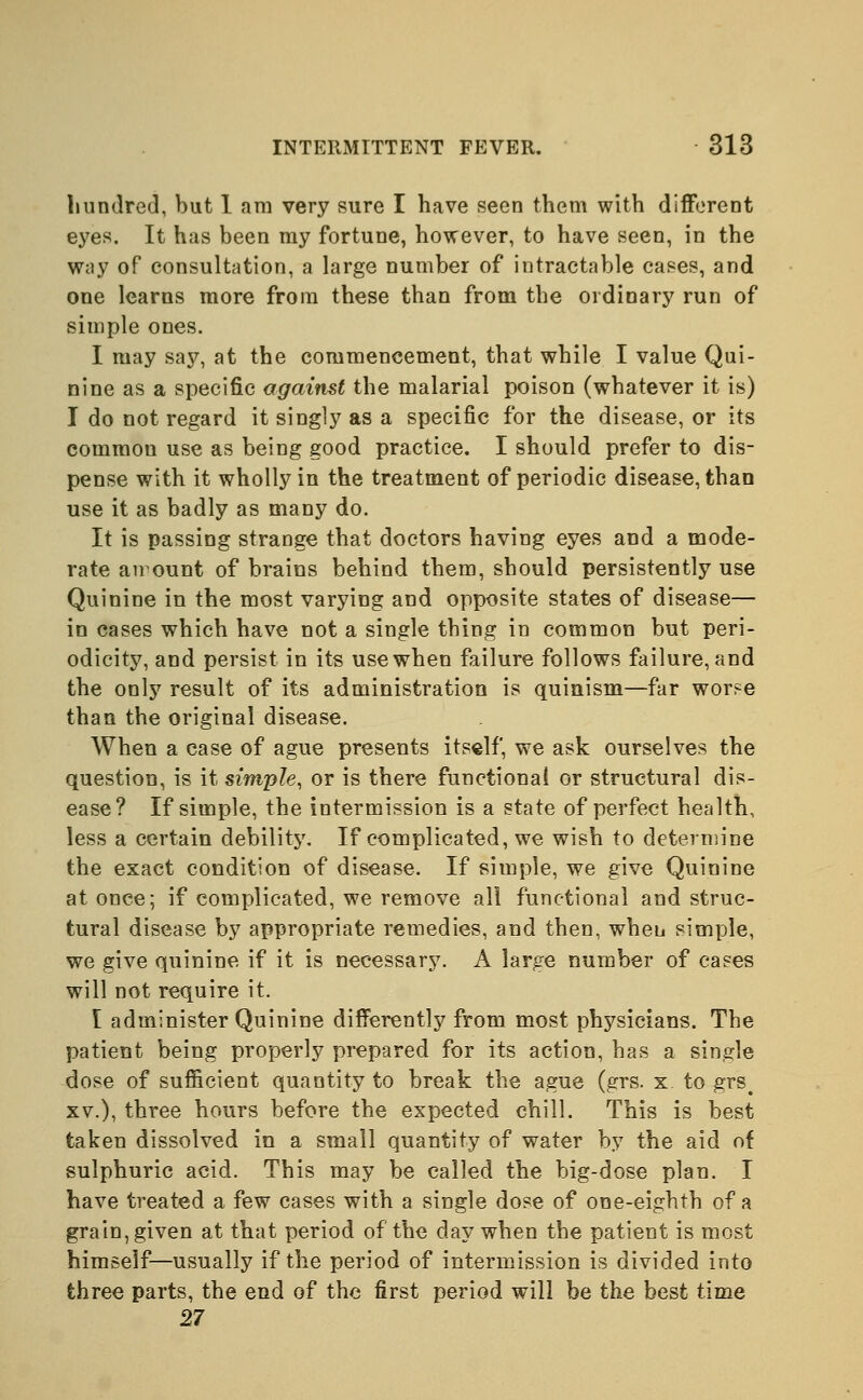 hundred, but 1 am very sure I have seen them with different eyes. It has been my fortune, however, to have seen, in the way of consultation, a large number of intractable cases, and one learns more from these than from the ordinary run of simple ones. I may say, at the commencement, that while I value Qui- nine as a specific against the malarial poison (whatever it is) I do not regard it singly as a specific for the disease, or its common use as being good practice. I should prefer to dis- pense with it wholly in the treatment of periodic disease, than use it as badly as many do. It is passing strange that doctors having eyes and a mode- rate amount of brains behind them, should persistently use Quinine in the most varying and opposite states of disease— in cases which have not a single thing in common but peri- odicity, and persist in its use when failure follows failure, and the only result of its administration is quinism—far worse than the original disease. When a case of ague presents itself, we ask ourselves the question, is it simple, or is there functional or structural dis- ease? If simple, the intermission is a state of perfect health, less a certain debility. If complicated, we wish to determine the exact condition of disease. If simple, we give Quinine at once; if complicated, we remove all functional and struc- tural disease by appropriate remedies, and then, when simple, we give quinine if it is necessary. A large number of cases will not require it. I administer Quinine differently from most physicians. The patient being properly prepared for its action, has a single dose of sufficient quantity to break the ague (grs. x to grse xv.), three hours before the expected chill. This is best taken dissolved in a small quantity of water by the aid of sulphuric acid. This may be called the big-dose plan. I have treated a few cases with a single dose of one-eighth of a grain, given at that period of the day when the patient is most himself—usually if the period of intermission is divided into three parts, the end of the first period will be the best time 27