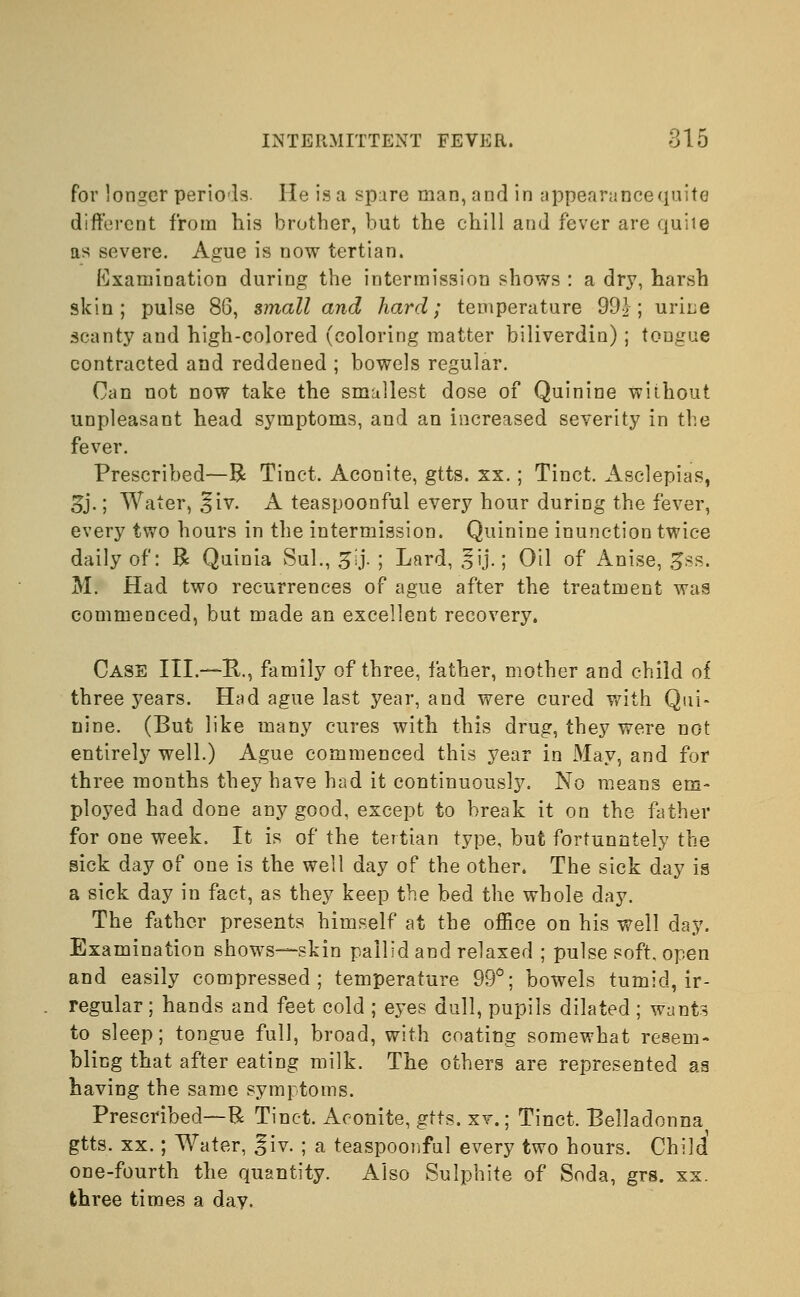 for longer periods. He is a spare man, and in appearance quite different from his brother, but the chill and fever are quite as severe. Ague is now tertian. Examination during the intermission shows : a dry, harsh 9kin ; pulse 86, small and hard; temperature 99£; urine scanty and high-colored (coloring matter biliverdin); tongue contracted and reddened ; bowels regular. Can not now take the smallest dose of Quinine without unpleasant head symptoms, and an increased severity in the fever. Prescribed—R Tinct. Aconite, gtts. xx.; Tinct. Asclepias, 3j.; Water, ^iv. A teaspoonful every hour during the fever, every two hours in the intermission. Quinine inunction twice daily of: R Quinia Sul., 5lj. ; Lard, ,^ij.; Oil of Anise, £ss. M. Had two recurrences of ague after the treatment was commenced, but made an excellent recovery. Case III.—R, family of three, father, mother and child of three years. Had ague last year, and were cured with Qui- nine. (But like many cures with this drug, they were not entirely well.) Ague commenced this year in May, and for three months they have had it continuously. No means em- ployed had done any good, except to break it on the father for one week. It is of the tertian type, but fortunntely the sick day of one is the well day of the other. The sick day is a sick day in fact, as they keep the bed the whole day. The father presents himself at the office on his well day. Examination shows—skin pallid and relaxed ; pulse soft, open and easily compressed; temperature 99°; bowels tumid, ir- regular ; hands and feet cold ; eyes dull, pupils dilated; wants to sleep; tongue full, broad, with coating somewhat resem- bling that after eating milk. The others are represented as having the same symptoms. Prescribed—R Tinet. Aconite, gtts. xv.; Tinct. Belladonna gtts. xx.; Water, giv. ; a teaspoonful every two hours. Child' one-fourth the quantity. Also Sulphite of Soda, grs. xx. three times a day.