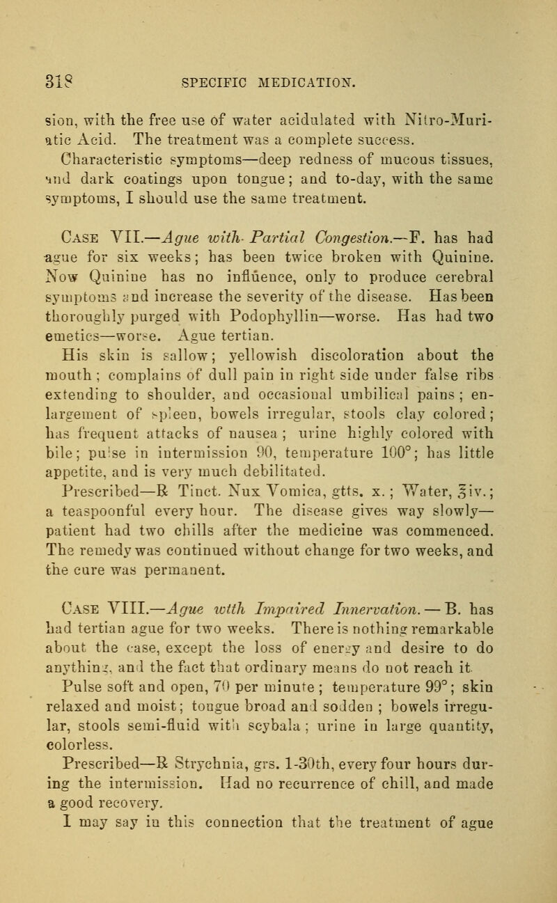 sion, with the free use of water acidulated with Niiro-Muri- atic Acid. The treatment was a complete success. Characteristic symptoms—deep redness of mucous tissues, 4iid dark coatings upon tongue; and to-day, with the same symptoms, I should use the same treatment. Case VII.—Ague with- Partial Congestion.—F. has had ague for six weeks; has been twice broken with Quinine. Now Quinine has no influence, only to produce cerebral symptoms <;nd increase the severity of the disease. Has been thoroughly purged with Podophyllin—worse. Has had two emetics—wor^e. Ague tertian. His skin is sallow; yellowish discoloration about the mouth ; complains of dull pain in right side under false ribs extending to shoulder, and occasional umbilical pains ; en- largement of spleen, bowels irregular, stools clay colored; has frequent attacks of nausea ; urine highly colored with bile; puise in intermission 90, temperature 100°; has little appetite, and is very much debilitated. Prescribed—R Tinct. Nux Vomica, gtts. x.; Water, £iv.; a teaspoonful every hour. The disease gives way slowly— patient had two chills after the medicine was commenced. The remedy was continued without change for two weeks, and the cure was permanent. Case VIII.—Ague with Impaired Innervation. — B. has had tertian ague for two weeks. There is nothing remarkable about the case, except the loss of energy and desire to do anything, and the fact that ordinary means do not reach it Pulse soft and open, 70 per minute ; temperature 99°; skin relaxed and moist; tongue broad and sodden ; bowels irregu- lar, stools semi-fluid with scybala ; urine in large quantity, colorless. Prescribed—R Stiychnia, grs. l-30th, every four hours dur- ing the intermission. Had no recurrence of chill, and made a good recovery. I may say iu this connection that the treatment of ague