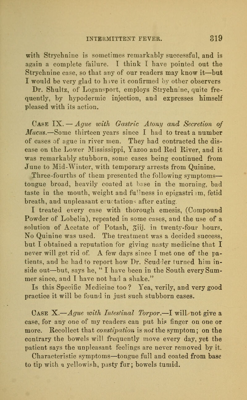 with Strychnine is sometimes remarkably successful, and is again a complete failure. T think I have pointed out the Strychnine case, so that any of our readers may know it—but I would be very glad to hive it confirmed by other observers Dr. Shultz, of Logansport, employs Strychnine, quite fre- quently, by hypodermic injection, and expresses himself pleased with its action. Case IX. — Ague with Gastric Atony and Secretion of Mucus.—Some thirteen years since I had to treat a number of cases of ague in river men. They had contracted the dis- ease on the Lower Mississippi, Yazoo and Red River, and it was remarkably stubborn, some cases being continued from June to Mid-Winter, with temporary arrests from Quinine. Three-fourths of them presented the following symptoms— tongue broad, heavily coated at base in the morning, bad taste in the mouth, weight and fu'iness in epigastrium, fetid breath, and unpleasant eructation^ after eating. I treated every case with thorough emesis, (Compound Powder of Lobelia), repeated in some cases, and the use of a solution of Acetate of Potash, ^iij. in twenty-four hours. No Quinine was used. The treatment was a decided success, but I obtained a reputation for giving nasty medicine that I never will get rid of. A few days since I met one of the pa- tients, and he had to report how Dr. Scudler turned him in- side out—but, says he,  I have been in the South every Sum- mer since, and I have not had a shake. Is this Specific Medicine too ? Yea, verily, and very good practice it will be found in just such stubborn cases. Case X.—Ague with Intestinal Torpor.—I will not give a ease, for any one of my readers can put his finger on one or more. Recollect that constipation is not the symptom; on the contrary the bowels will frequently move every day, yet the patient says the unpleasant feelings are never removed by it. Characteristic symptoms—tongue full and coated from base to tip with a yellowish, pasty fur; bowels tumid.