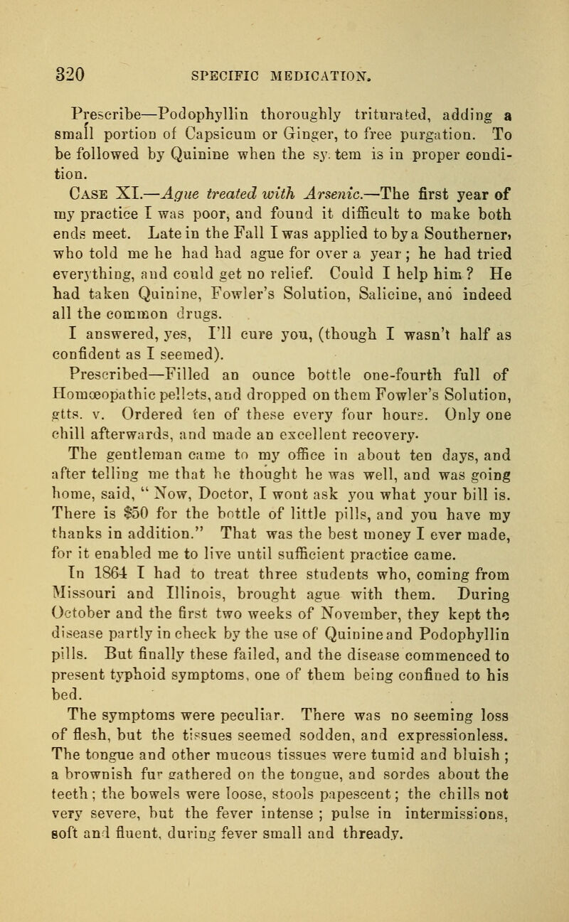 Prescribe—Podophyllin thoroughly triturated, adding a small portioD of Capsicum or Ginger, to free purgation. To be followed by Quinine when the sy; tern is in proper condi- tion. Case XI.—Ague treated with Arsenic.—The first year of my practice I was poor, and found it difficult to make both ends meet. Late in the Fall I was applied to by a Southerner? who told me he had had ague for over a year; he had tried everything, and could get no relief. Could I help him ? He had taken Quinine, Fowler's Solution, Salicine, ano indeed all the common drugs. I answered, yes, I'll cure you, (though I wasn't half as confident as I seemed). Prescribed—Filled an ounce bottle one-fourth full of Homo3opathic pellets, and dropped on them Fowler's Solution, gtts. v. Ordered ten of these every four hours. Only one chill afterwards, and made an excellent recovery. The gentleman came to my office in about ten days, and after telling me that he thought he was well, and was going home, said,  Now, Doctor, I wont ask you what your bill is. There is $50 for the bottle of little pills, and you have my thanks in addition. That was the best money I ever made, for it enabled me to live until sufficient practice came. In 1864 I had to treat three students who, coming from Missouri and Illinois, brought ague with them. During October and the first two weeks of November, they kept the disease partly in check by the use of Quinine and Podophyllin pills. But finally these failed, and the disease commenced to present typhoid symptoms, one of them being confined to his bed. The symptoms were peculiar. There was no seeming loss of flesh, but the tissues seemed sodden, and expressionless. The tongue and other mucous tissues were tumid and bluish ; a brownish fur slathered on the tongue, and sordes about the teeth ; the bowels were loose, stools papescent; the chills not very severe, but the fever intense ; pulse in intermissions, soft and fluent, during fever small and thready.