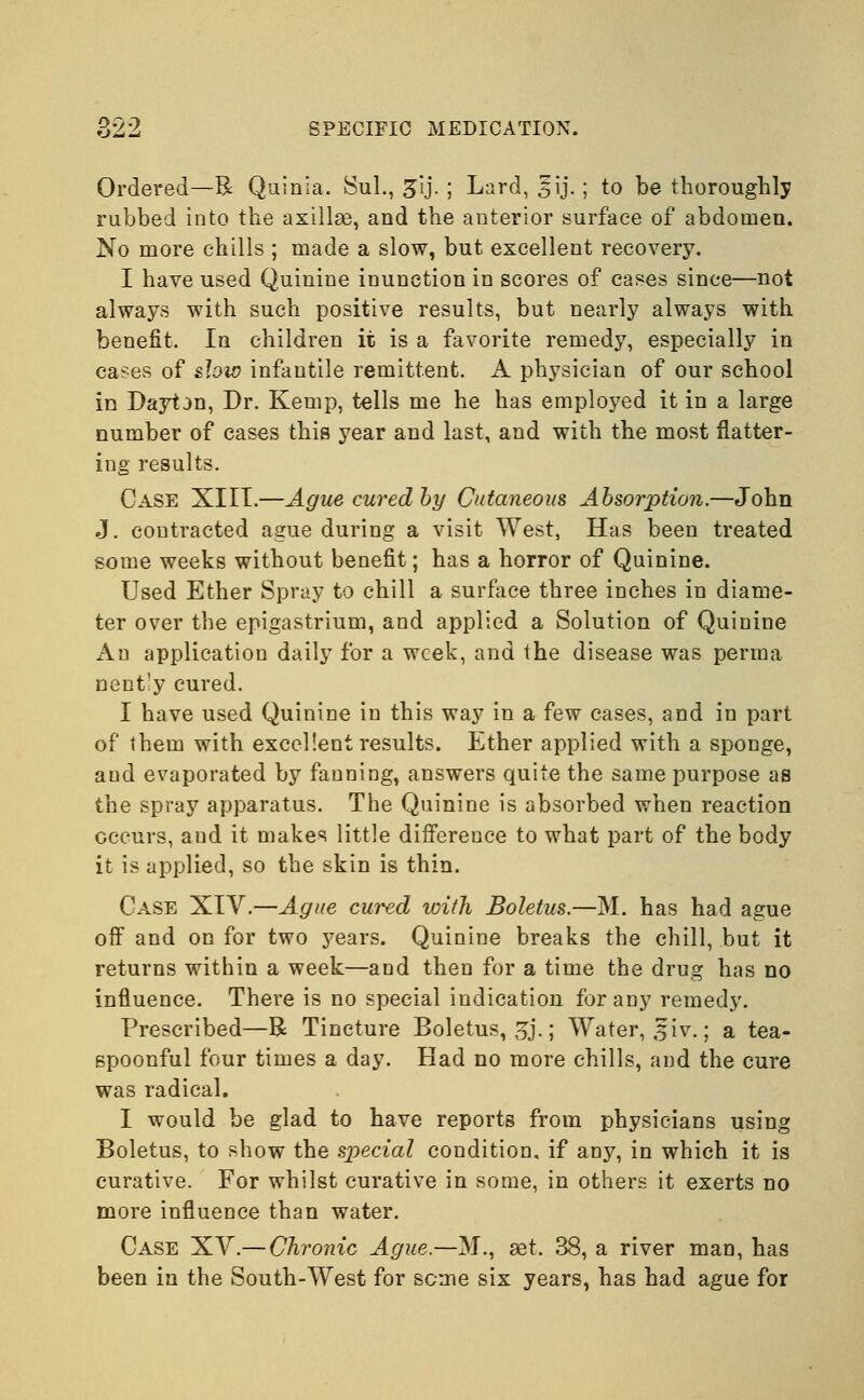 Ordered—R Quiiiia. Sul., gij. ; Lard, 5ij.; to be thoroughly rubbed into the axillse, and the anterior surface of abdomen. No more chills ; made a slow, but excellent recovery. I have used Quinine inunction in scores of cases since—not always with such positive results, but nearly always with benefit. In children it is a favorite remedy, especially in cases of sfow infantile remittent. A physician of our school in Dayt3n, Dr. Kemp, tells me he has employed it in a large number of cases this year and last, and with the most flatter- ing results. Case XIII.—Ague cured by Cutaneous Absorption.—John J. contracted ague during a visit West, Has been treated some weeks without benefit; has a horror of Quinine. Used Ether Spray to chill a surface three inches in diame- ter over the epigastrium, and applied a Solution of Quinine An application daily for a week, and the disease was perma nently cured. I have used Quinine in this way in a few cases, and in part of them with excellent results. Ether applied with a sponge, and evaporated by fanning, answers quite the same purpose as the spray apparatus. The Quinine is absorbed when reaction occurs, and it makes little difference to what part of the body it is applied, so the skin is thin. Case XIV.—Ague cured with Boletus.—M. has had ague off and on for two years. Quinine breaks the chill, but it returns within a week—and then for a time the drug has no influence. There is no special indication for any remedy. Prescribed—R Tincture Boletus, gj.; Water, jfiv.; a tea- spoonful four times a day. Had no more chills, and the cure was radical. I would be glad to have reports from physicians using Boletus, to show the special condition, if any, in which it is curative. For whilst curative in some, in others it exerts no more influence than water. Case XV.— Chronic Ague.—M., set. 38, a river man, has been in the South-West for seme six years, has had ague for