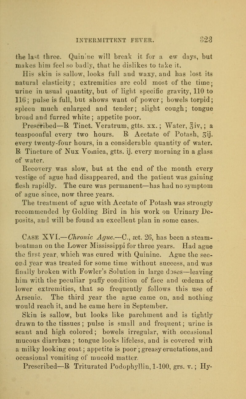 the la^t three. Quinine will break it for a ew days, but makes him ieel so badly, that he dislikes to take it. His skin is sallow, looks full and waxy, and has lost its natural elasticity; extremities are cold most of the time; urine in usual quantity, but of light specific gravity, 110 to 116; pulse is full, but shows want of power ; bowels torpid; spleen much enlarged and tender; slight cough; tongue broad and furred white ; appetite poor. Prescribed—R Tinct. Veratrum, gtts. xx.; Water, §iv,; a teaspoonful every two hours. R Acetate of Potash, £ij. every twenty-four hours, in a considerable quantity of water. B Tincture of Nux Vomica, gtts. ij. every morning in a glass of water. Recovery was slow, but at the end of the month every vestige of ague had disappeared, and the patient was gaining flesh rapidly. The cure was permanent—has had no symptom of ague since, now three years. The treatment of ague with Acetate of Potash was strongly recommended by Golding Bird in his work on Urinary De- posits, and will be found an excellent plan in some cases. Case XYI.— Chronic Ague.—C, set. 26, has been a steam- boatman on the Lower Mississippi for three years. Had ague the first year, which was cured with Quinine. Ague the sec- ond year was treated for some time without success, and was finally broken with Fowler's Solution in large doses—leaving him with the peculiar puffy condition of face and oedema of lower extremities, that so frequently follows this use of Arsenic. The third year the ague came on, and nothing would reach it, and he came here in September. Skin is sallow, but looks like parchment and is tightly drawn to the tissues ; pulse is small and frequent; urine is scant and high colored; bowels irregular, with occasional mucous diarrhoea ; tongue looks lifeless, and is covered with a milky looking coat; appetite is poor ; greasy eructations, and occasional vomiting of mucoid matter. Prescribed—R Triturated Podophyllin, 1-100, grs. v.; Hy-