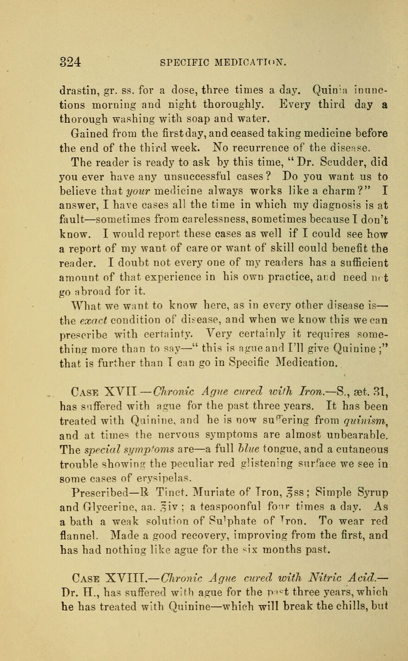 drastin, gr. ss. for a dose, three times a day. Quinia inunc- tions morning and night thoroughly. Every third day a thorough washing with soap and water. Gained from the first day, and ceased taking medicine before the end of the third week. No recurrence of the disease. The reader is ready to ask by this time, Dr. Scudder, did you ever have any unsuccessful cases ? Do you want us to believe that your medicine always works like a charm? I answer, I have cases all the time in which my diagnosis is at fault—sometimes from carelessness, sometimes because I don't know. I would report these cases as well if I could see how a report of my want of care or want of skill could benefit the reader. I doubt not every one of my readers has a sufficient amount of that experience in his own practice, and need not go abroad for it. What we want to know here, as in every other disease is— the exact condition of disease, and when we know this we can prescribe with certainty. Very certainly it requires some- thing more than to say— this is ague and I'll give Quinine ; that is further than I can go in Specific Medication. Case XVII—Chronic Ague cured with Iron.—S., set. 31, has suffered with ague for the past three years. It has been treated with Quinine, and he is now su^ering from quinism, and at times the nervous symptoms are almost unbearable. The special symptoms are—a full blue tongue, and a cutaneous trouble showing the peculiar red glistening surface we see in some cases of erysipelas. Prescribed—R Tinet. Muriate of Iron, ,^ss; Simple Syrup and Glycerine, aa. %iv ; a teaspoonful four times a day. As a bath a weak solution of Su^hate of Tron. To wear red flannel. Made a good recovery, improving from the first, and has had nothing like ague for the ^ix months past. Case XVIII.— Chronic Ague cured with Nitric Acid.— Dr. H., has suffered with ague for the p>ct three years, which he has treated with Quinine—which will break the chills, but