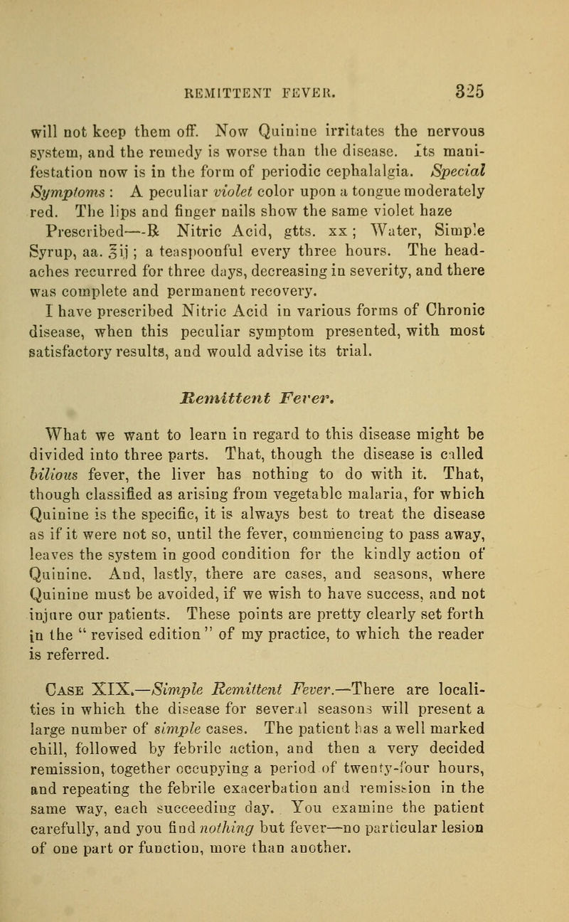 will not keep them off. Now Quinine irritates the nervous system, and the remedy is worse than the disease. Its mani- festation now is in the form of periodic cephalalgia. Special Symptoms : A peculiar violet color upon a tongue moderately red. The lips and finger nails show the same violet haze Prescribed—R Nitric Acid, gtts. xx; Water, Simple Syrup, aa. ^ij; a tea spoonful every three hours. The head- aches recurred for three days, decreasing in severity, and there was complete and permanent recovery. I have prescribed Nitric Acid in various forms of Chronic disease, when this peculiar symptom presented, with most satisfactory results, and would advise its trial. Remittent Fever. What we want to learn in regard to this disease might be divided into three parts. That, though the disease is called bilious fever, the liver has nothing to do with it. That, though classified as arising from vegetable malaria, for which Quinine is the specific, it is always best to treat the disease as if it were not so, until the fever, commencing to pass away, leaves the system in good condition for the kindly action of Quinine. And, lastly, there are cases, and seasons, where Quinine must be avoided, if we wish to have success, and not injure our patients. These points are pretty clearly set forth in the  revised edition  of my practice, to which the reader is referred. Case XIX.—Simple Remittent Fever.—-There are locali- ties in which the disease for several seasons will present a large number of simple cases. The patient has a well marked chill, followed by febrile action, and then a very decided remission, together occupying a period of twenty-four hours, and repeating the febrile exacerbation and remission in the same way, each succeeding day. You examine the patient carefully, and you find nothing but fever—no particular lesion of one part or function, more than another.