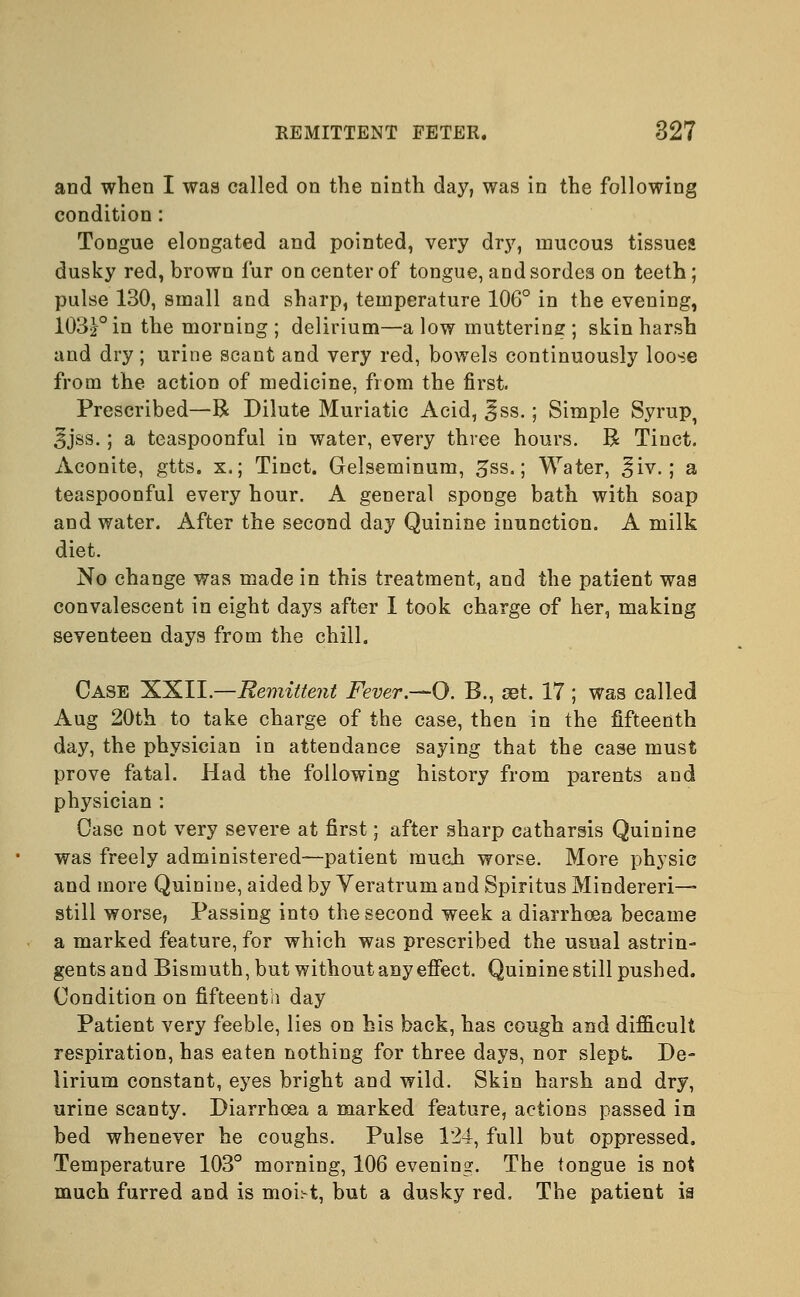 and when I was called on the ninth day, was in the following condition: Tongue elongated and pointed, very dry, mucous tissues dusky red, brown fur on center of tongue, andsordes on teeth; pulse 130, small and sharp, temperature 106° in the evening, 103£° in the morning ; delirium—a low muttering ; skin harsh and dry; urine scant and very red, bowels continuously loose from the action of medicine, from the first. Prescribed—R Dilute Muriatic Acid, 3ss.; Simple Syrup, 5jss.; a teaspoonful in water, every three hours. B= Tinct. Aconite, gtts. x.; Tinct. Gelseminum, gss.; Water, ^iv.; a teaspoonful every hour. A general sponge bath with soap and water. After the second day Quinine inunction. A milk diet. No change was made in this treatment, and the patient was convalescent in eight days after I took charge of her, making seventeen days from the chill. Case XXII.—Remittent Fever.—O. B., set. 17 ; was called Aug 20th to take charge of the case, then in the fifteenth day, the physician in attendance saying that the case must prove fatal. Had the following history from parents and physician : Case not very severe at first; after sharp catharsis Quinine was freely administered—patient much worse. More physic and more Quinine, aided by Yeratrum and Spiritus Mindereri—• still worse, Passing into the second week a diarrhoea became a marked feature, for which was prescribed the usual astrin- gents and Bismuth, but without any effect. Quinine still pushed. Condition on fifteenth day Patient very feeble, lies on his back, has cough and difficult respiration, has eaten nothing for three days, nor slept De- lirium constant, eyes bright and wild. Skin harsh and dry, urine scanty. Diarrhoea a marked feature, actions passed in bed whenever he coughs. Pulse 124, full but oppressed. Temperature 103° morning, 106 evening. The tongue is not much furred and is moi^t, but a dusky red. The patient ia