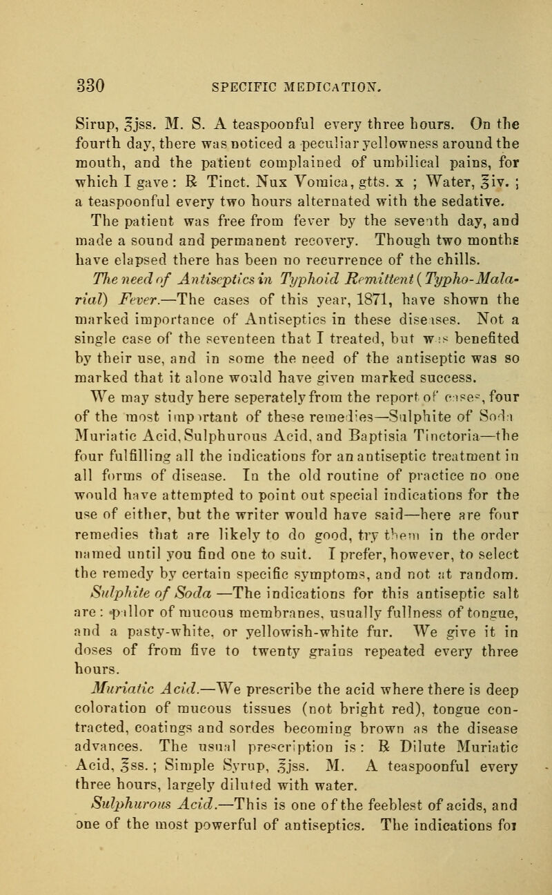 Sirup, 3Jss. M. S. A teaspoonful every three hours. On the fourth day, there was noticed a peculiar yellowness around the mouth, and the patient complained of umbilical pains, for which I gave : R Tinct. Nux Yoraiea, gtts. x ; Water, £iv. ; a teaspoonful every two hours alternated with the sedative. The patient was free from fever by the seventh day, and made a sound and permanent recovery. Though two months have elapsed there has been no recurrence of the chills. The need of An tiscptics in Typhoid Remittent (Typho-Mala- rial) Fever.—The cases of this year, 1871, have shown the marked importance of Antiseptics in these diseises. Not a single case of the seventeen that I treated, but w;s benefited by their use, and in some the need of the antiseptic was so marked that it alone would have given marked success. We may study here seperatelyfrom the report of eise^four of the most important of the>e remedies—Sulphite of Soda Muriatic Acid, Sulphurous Acid, and Baptisia Tinctoria—the four fulfilling all the indications for an antiseptic treatment in all forms of disease. To the old routine of practice no one would have attempted to point out special indications for the use of either, but the writer would have said—here are four remedies that are likely to do good, try them in the order named until you find one to suit. I prefer, however, to select the remedy by certain specific symptoms, and not at random. Sulphite of Soda—The indications for this antiseptic salt are : «pillor of mucous membranes, usually fullness of tongue, and a pasty-white, or yellowish-white fur. We give it in doses of from five to twenty grains repeated every three hours. Muriatic Acid.—We prescribe the acid where there is deep coloration of mucous tissues (not bright red), tongue con- tracted, coatings and sordes becoming brown as the disease advances. The usual prescription is: R Dilute Muriatic Acid, * ss.; Simple Syrup, |jss. M. A teaspoonful every three hours, largely diluted with water. Sulphurous Acid.—This is one of the feeblest of acids, and one of the most powerful of antiseptics. The indications foi