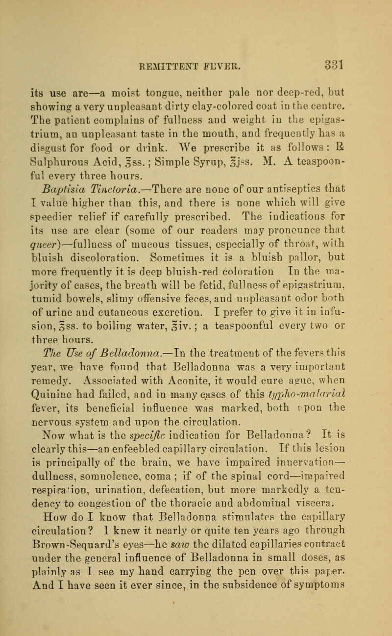 its use are—a moist tongue, neither pale nor deep-red, but showing a very unpleasant dirty clay-colored coat in the centre. The patient complains of fullness and weight in the epigas- trium, an unpleasant taste in the mouth, and frequently has a disgust for food or drink. We prescribe it as follows: R Sulphurous Acid, §ss.; Simple Syrup, 3j>s. M. A teaspoon- ful every three hours. Baptisia Tinctoria.—There are none of our antiseptics that I value higher than this, and there is none which will give speedier relief if carefully prescribed. The indications for its use are clear (some of our readers may pronounce that queer)—fullness of mucous tissues, especially of throat, with bluish discoloration. Sometimes it is a bluish pallor, but more frequently it is deep bluish-red coloration In the ma- jority of cases, the breath will be fetid, fullness of epigastrium, tumid bowels, slimy offensive feces, and unpleasant odor both of urine and cutaneous excretion. I prefer to give it in infu- sion, ^ss. to boiling water, 3jiv.; a teaspoonful every two or three hours. The Use of Belladonna.—In the treatment of the fevers this year, we have found that Belladonna was a very important remedy. Associated with Aconite, it would cure ague, when Quinine had failed, and in many cases of this typho-malarial fever, its beneficial influence was marked, both i pon the nervous system and upon the circulation. Now what is the specific indication for Belladonna ? It is clearly this—an enfeebled capillary circulation. If this lesion is principally of the brain, we have impaired innervation— dullness, somnolence, coma ; if of the spinal cord—impaired respira'ion, urination, defecation, but more markedly a ten- dency to congestion of the thoracic and abdominal viscera. How do I know that Belladonna stimulates the capillary circulation? 1 knew it nearly or quite ten years ago through Brown-Sequard's eyes—he saw the dilated capillaries contract under the general influence of Belladonna in small doses, as plainly as I see my hand carrying the pen over this pajer. And I have seen it ever since, in the subsidence of symptoms