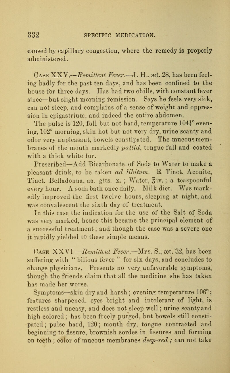 caused by capillary congestion, where the remedy is properly administered. Case XXV.—Remittent Fever—J. H., aet. 28, has been feel- ing badly for the past ten days, and has been confined to the house for three days. Has had two chills, with constant fever since—but slight morning remission. Says he feels very sick, can not sleep, and complains of a sense of weight and oppres- sion in epigastrium, and indeed the entire abdomen. The pulse is 120, full but not hard, temperature 104?° even- ing, 102° morning, skin hot but not very dry, urine scanty and odor very unpleasant, bowels constipated. The mucous mem- branes of the mouth markedly pallid, tongue full and coated with a thick white fur. Prescribed—Add Bicarbonate of Soda to Water to make a pleasant drink, to be taken ad libitum. R Tinct. Aconite, Tinct. Belladonna, aa. gtts. x. ; Water, £iv. ; a tcaspoonful every hour. A soda bath once daily. Milk diet. Was mark- edly improved the first twelve hours, sleeping at night, and was convalescent the sixth day of treatment. In this case the indication for the use of the Salt of Soda was very marked, hence this became the principal element of a successful treatment; and though the case was a severe one it rapidly yielded to these simple means. Case XXVI — Remittent Fever.—Mrs. S., set. 32, has been suffering with  bilious fever  for six days, and concludes to change physicians. Presents no very unfavorable symptoms, though the friends claim that all the medicine she has taken has made her worse. Symptoms—skin dry and harsh ; evening temperature 106°; features sharpened, eyes bright and intolerant of light, is restless and uneasy, and does not sleep well; urine scantyand high colored; has been freely purged, but bowels still consti- pated ; pulse hard, 120; mouth dry, tongue contracted and beginning to fissure, brownish sordes in fissures and forming on teeth ; color of mucous membranes deep-red; can not take