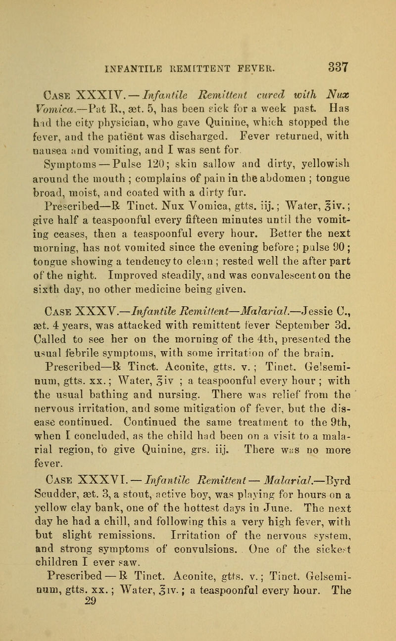 Case XXXIV. — Infantile Remittent cured with Nux Vomica.—Pat R., set. 5, has been pick for a week past. Has hid the city physician, who gave Quinine, which stopped the fever, and the patient was discharged. Fever returned, with nausea and vomiting, and I was sent for. Symptoms — Pulse 120; skin sallow and dirty, yellowish around the mouth ; complains of pain in the abdomen ; tongue broad, moist, and coated with a dirty fur. Prescribed—R Tinct. Nux Vomica, gtts. iij.; Water, liv.; give half a teaspoonful every fifteen minutes until the vomit- ing ceases, then a teaspoonful every hour. Better the next morning, has not vomited since the evening before; pulse 90; tongue showing a tendeucy to clem ; rested well the after part of the night. Improved steadily, and was convalescent on the sixth day, no other medicine being given. Case XXXV.—Infantile Remittent—Malarial.—Jessie C, set. 4 years, was attacked with remittent fever September 3d. Called to see her on the morning of the 4tb, presented the usual febrile symptoms, with some irritation of the brain. Prescribed—R Tinct. Aconite, gtts. v. ; Tinct. Ge'semi- num, gtts. xx.; Water, %'iv ; a teaspoonful every hour ; with the usual bathing and nursing. There was relief from the nervous irritation, and some mitigation of fever, but the dis- ease continued. Continued the same treatment to the 9th, when I concluded, as the child had been on a visit to a mala- rial region, to give Quinine, grs. iij. There was no more fever. Case XXXVI. — Infantile Remittent — Malarial.—Byrd Scudder, ast. 3, a stout, active boy, was playing for hours on a yellow clay bank, one of the hottest days in June. The next day he had a chill, and following this a very high fever, with but slight remissions. Irritation of the nervous system, and strong symptoms of convulsions. One of the sickest children I ever saw. Prescribed — R Tinct. Aconite, gtts. v.; Tinct. Gelsemi- num, gtts. xx.; Water, Jiv.; a teaspoonful every hour. The 29