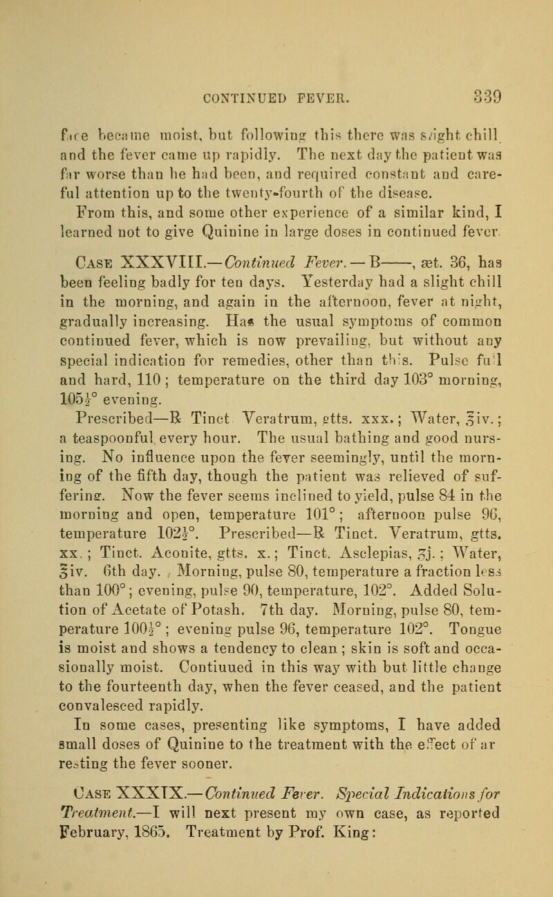 fire became moist, but following this there was slight chill and the fever came up rapidly. The next day the patient was fir worse than he had been, aud required constant and care- ful attention up to the twenty-fourth of the disease. From this, and some other experience of a similar kind, I learned not to give Quinine in large doses in continued fever. Case XXXVIII.— Continued Fever. — B , set. 36, has been feeling badly for ten days. Yesterday had a slight chill in the morning, and again in the afternoon, fever at night, gradually increasing. Ha* the usual symptoms of common continued fever, which is now prevailing, but without any special indication for remedies, other than this. Pulse fu-1 and hard, 110 ; temperature on the third day 103° morning, 105F evening. Prescribed—R Tinct Veratrum, gtts. xxx.; Water, 5iv.; a teaspoonful every hour. The usual bathing and good nurs- ing. No influence upon the fever seemingly, until the morn- ing of the fifth day, though the patient was relieved of suf- fering. Now the fever seems inclined to yield, pulse 84 in the morning and open, temperature 101°; afternoon pulse 96, temperature 102J°. Prescribed—R Tinct. Veratrum, gtts. xx.; Tinct. Aconite, gtts. x.; Tinct. Asclepias, £j.; Water, §iv. 6th day. Morning, pulse 80, temperature a fraction less than 100°; evening, pulse 90, temperature, 102°. Added Solu- tion of Acetate of Potash. 7th day. Morning, pulse 80, tem- perature 100|° ; evening pulse 96, temperature 102°. Tongue is moist and shows a tendency to clean ; skin is soft and occa- sionally moist. Contiuued in this way with but little change to the fourteenth day, when the fever ceased, and the patient convalesced rapidly. In some cases, presenting like symptoms, I have added small doses of Quinine to the treatment with the e.Tect of ar resting the fever sooner. Case XXXTX.— Continued Fever. Special Indications for Treatment.—I will next present my own case, as reported February, 1865. Treatment by Prof. King: