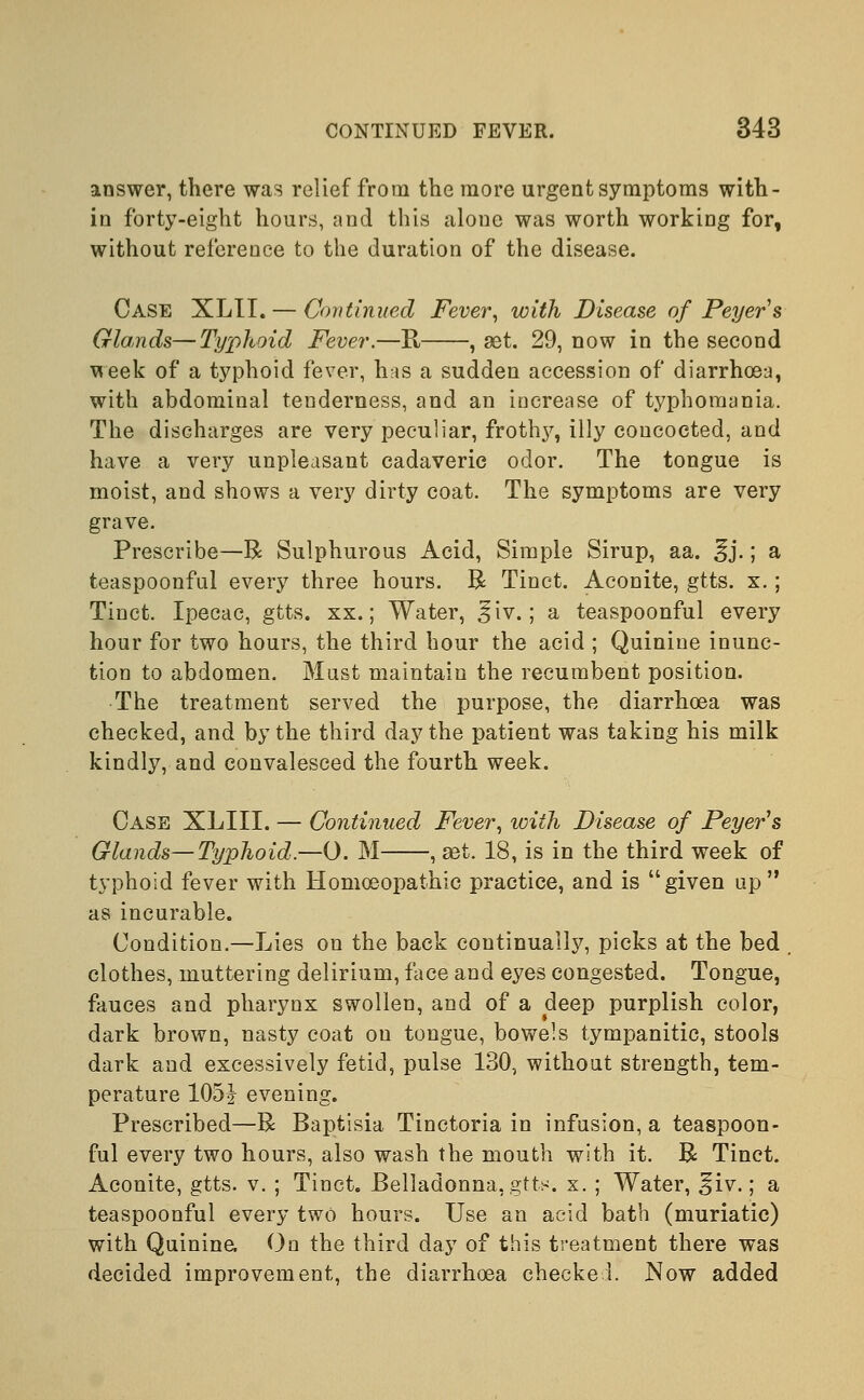 answer, there was relief from the more urgent symptoms with- in forty-eight hours, and this alone was worth working for, without reference to the duration of the disease. Case XLII. — Continued Fever, with Disease of Peyers Glands—Typhoid Fever.—B, , set. 29, now in the second week of a typhoid fever, has a sudden accession of diarrhoea, with abdominal tenderness, and an increase of typhomania. The discharges are very peculiar, frothy, illy concocted, and have a very unpleasant cadaveric odor. The tongue is moist, and shows a very dirty coat. The symptoms are very grave. Prescribe—R Sulphurous Acid, Simple Sirup, aa. ^j.; a teaspoonful every three hours. R Tinct. Aconite, gtts. x.; Tinct. Ipecac, gtts. xx.; Water, ^iv.; a teaspoonful every hour for two hours, the third hour the acid ; Quinine inunc- tion to abdomen. Must maintain the recumbent position. The treatment served the purpose, the diarrhoea was checked, and by the third day the patient was taking his milk kindly, and convalesced the fourth week. Case XLIII. — Continued Fever, with Disease of Peyer's Glands—Typhoid.—0. M , eet. 18, is in the third week of typhoid fever with Homoeopathic practice, and is given up as incurable. Condition.—Lies on the back continually, picks at the bed clothes, muttering delirium, face and eyes congested. Tongue, fauces and pharynx swollen, and of a deep purplish color, dark brown, nasty coat on tongue, bowels tympanitic, stools dark and excessively fetid, pulse 130, without strength, tem- perature 105J evening. Prescribed—R Baptisia Tinctoria in infusion, a teaspoon- ful every two hours, also wash the mouth with it. R Tinct. Aconite, gtts. v. ; Tinct. Belladonna, gtts. x. ; Water, ^iv.; a teaspoonful every two hours. Use an acid bath (muriatic) with Quinine, On the third day of this treatment there was decided improvement, the diarrhoea checked. Now added