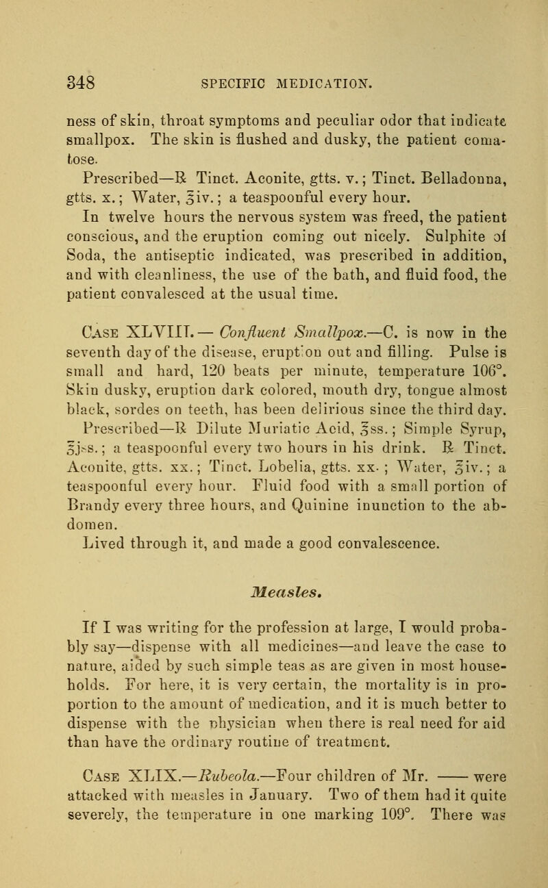 ness of skin, throat symptoms and peculiar odor that indicate smallpox. The skin is flushed and dusky, the patient coma- tose. Prescribed—R Tinct. Aconite, gtts. v.; Tinct. Belladonna, gtts. x.; Water, 5iv.; a teaspoonful every hour. In twelve hours the nervous system was freed, the patient conscious, and the eruption coming out nicely. Sulphite oi Soda, the antiseptic indicated, was prescribed in addition, and with cleanliness, the use of the bath, and fluid food, the patient convalesced at the usual time. Case XLVIIT. — Confluent Smallpox.—C. is now in the seventh day of the disease, erupt'on out and filling. Pulse is small and hard, 120 beats per minute, temperature 106°. Skin dusky, eruption dark colored, mouth dry, tongue almost black, sordes on teeth, has been delirious since the third day. Prescribed—R Dilute Muriatic Acid, £ss.; Simple Syrup, 5j.-s.; a teaspoonful every two hours in his drink. R Tinct. Aconite, gtts. xx.; Tinct. Lobelia, gtts. xx- ; Water, ^iv.; a teaspoonful every hour. Fluid food with a small portion of Brandy every three hours, and Quinine inunction to the ab- domen. Lived through it, and made a good convalescence. Measles, If I was writing for the profession at large, I would proba- bly say—dispense with all medicines—and leave the case to nature, aided by such simple teas as are given in most house- holds. For here, it is very certain, the mortality is in pro- portion to the amount of medication, and it is much better to dispense with the physician when there is real need for aid than have the ordinary routine of treatment. Case XLIX.—Rubeola.—Four children of Mr. were attacked with measles in January. Two of them had it quite severely, the temperature in one marking 109°. There was