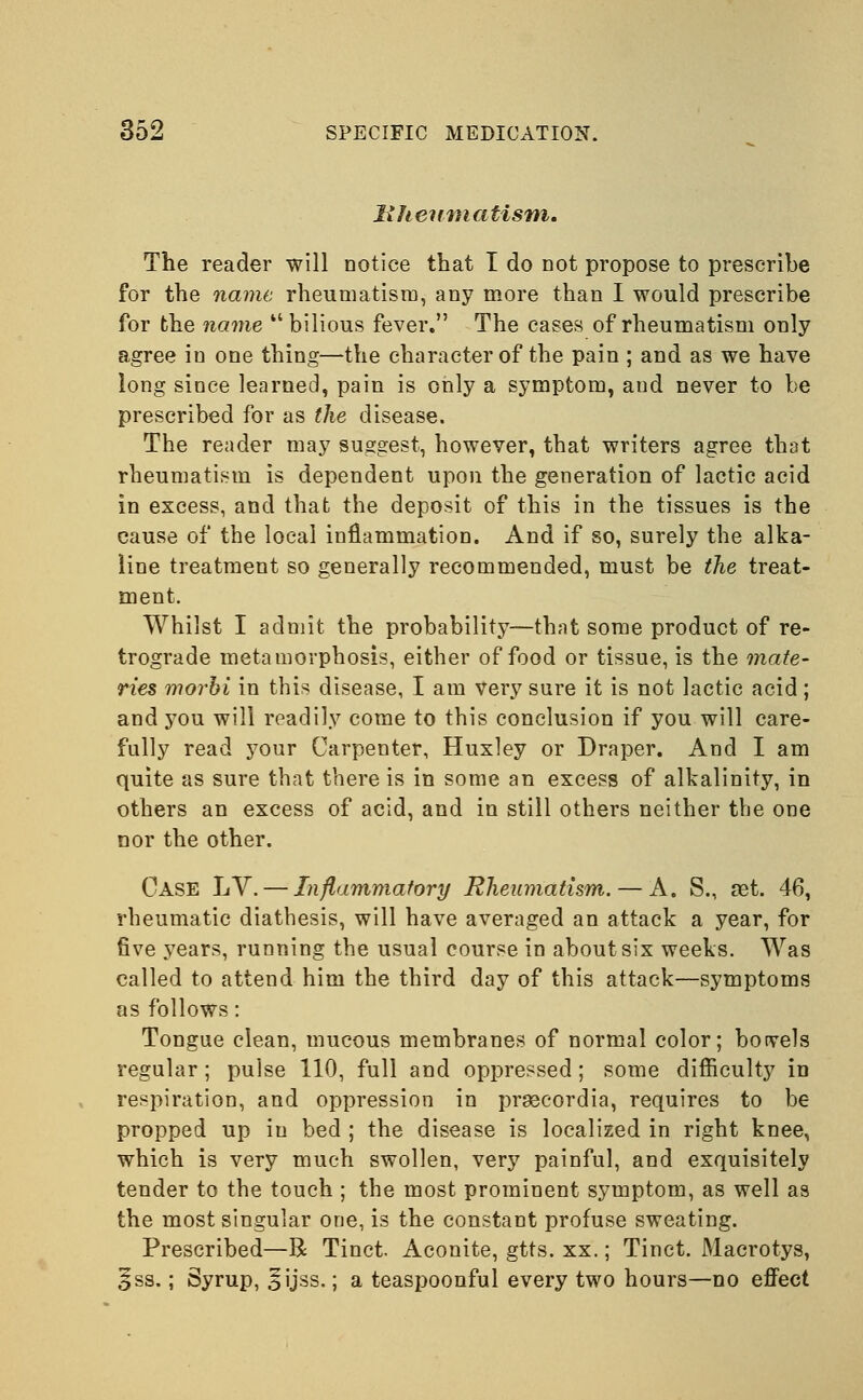 Ithenmatism. The reader will notice that I do not propose to prescribe for the name rheumatism, any more than I would prescribe for the name bilious fever. The cases of rheumatism only agree in one thing—the character of the pain ; and as we have long since learned, pain is only a symptom, and never to be prescribed for as the disease. The reader may suggest, however, that writers agree that rheumatism is dependent upon the generation of lactic acid in excess, and that the deposit of this in the tissues is the cause of the local inflammation. And if so, surely the alka- line treatment so generally recommended, must be the treat- ment. Whilst I admit the probability—that some product of re- trograde metamorphosis, either of food or tissue, is the mate- ries morbi in this disease, I am very sure it is not lactic acid; and you will readily come to this conclusion if you will care- fully read your Carpenter, Huxley or Draper. And I am quite as sure that there is in some an excess of alkalinity, in others an excess of acid, and in still others neither the one nor the other. Case LV.— Inflammatory Rheumatism. — A. S., set. 46, rheumatic diathesis, will have averaged an attack a year, for five years, running the usual course in about six weeks. Was called to attend him the third day of this attack—symptoms as follows: Tongue clean, mucous membranes of normal color; borvels regular; pulse 110, full and oppressed; some difficulty in respiration, and oppression in pragcordia, requires to be propped up in bed ; the disease is localized in right knee, which is very much swollen, very painful, and exquisitely tender to the touch ; the most prominent symptom, as well as the most singular one, is the constant profuse sweating. Prescribed—R Tinct. Aconite, gtts. xx.; Tinct. Macrotys, §ss.; Syrup, ^ijss.; a teaspoonful every two hours—no effect