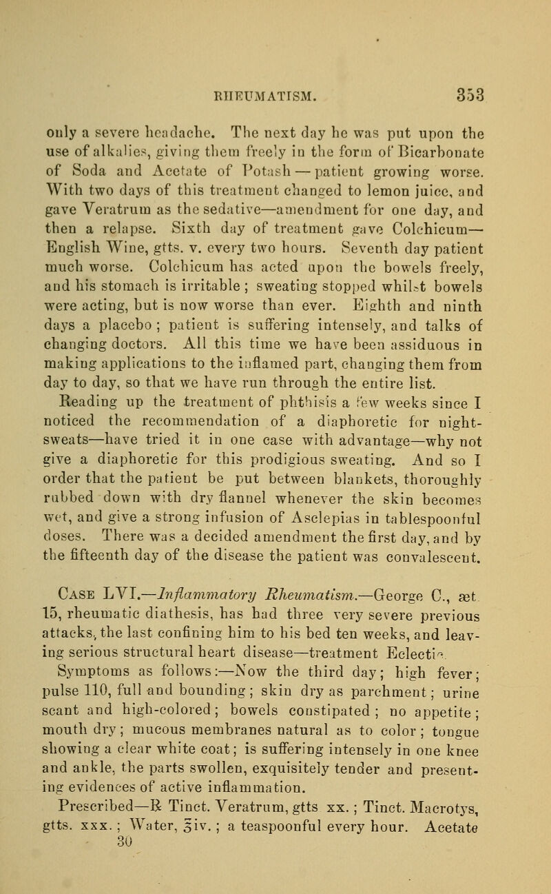 only a severe headache. The next day he was put upon the use of alkalies, giving them freely in the form of Bicarhonate of Soda, and Acetate of Potash — patient growing worse. With two days of this treatment changed to lemon juice, and gave Veratrum as the sedative—amendment for one day, and then a relapse. Sixth day of treatment gave Colchicum— English Wine, gtts. v. every two hours. Seventh day patient much worse. Colchicum has acted upon the bowels freely, and his stomach is irritable ; sweating stopped whilst bowels were acting, but is now worse than ever. Eighth and ninth days a placebo ; patient is suffering intensely, and talks of changing doctors. All this time we have been assiduous in making applications to the inflamed part, changing them from day to day, so that we have run through the entire list. Reading up the treatment of phthisis a few weeks since I noticed the recommendation of a diaphoretic for night- sweats—have tried it in one case with advantage—why not give a diaphoretic for this prodigious sweating. And so I order that the patient be put between blankets, thoroughly rubbed down with dry flannel whenever the skin becomes wet, and give a strong infusion of Asclepias in tablespoonful closes. There was a decided amendment the first day, and by the fifteenth day of the disease the patient was convalescent. Case LVI.—Inflammatory Rheumatism.—George C, get 15, rheumatic diathesis, has had three very severe previous attacks,, the last confining him to his bed ten weeks, and leav- ing serious structural heart disease—treatment Eclectic Symptoms as follows:—Now the third day; high fever; pulse 110, full and bounding; skin dry as parchment; urine scant and high-colored; bowels constipated; no appetite; mouth dry; mucous membranes natural as to color ; tongue showing a clear white coat; is suffering intensely in one knee and ankle, the parts swollen, exquisitely tender and present- ing evidences of active inflammation. Prescribed—R Tinct. Veratrum, gtts xx. ; Tinct. Macrotys, gtts. xxx. ; Water, 3iv. ; a teaspoonful every hour. Acetate 30