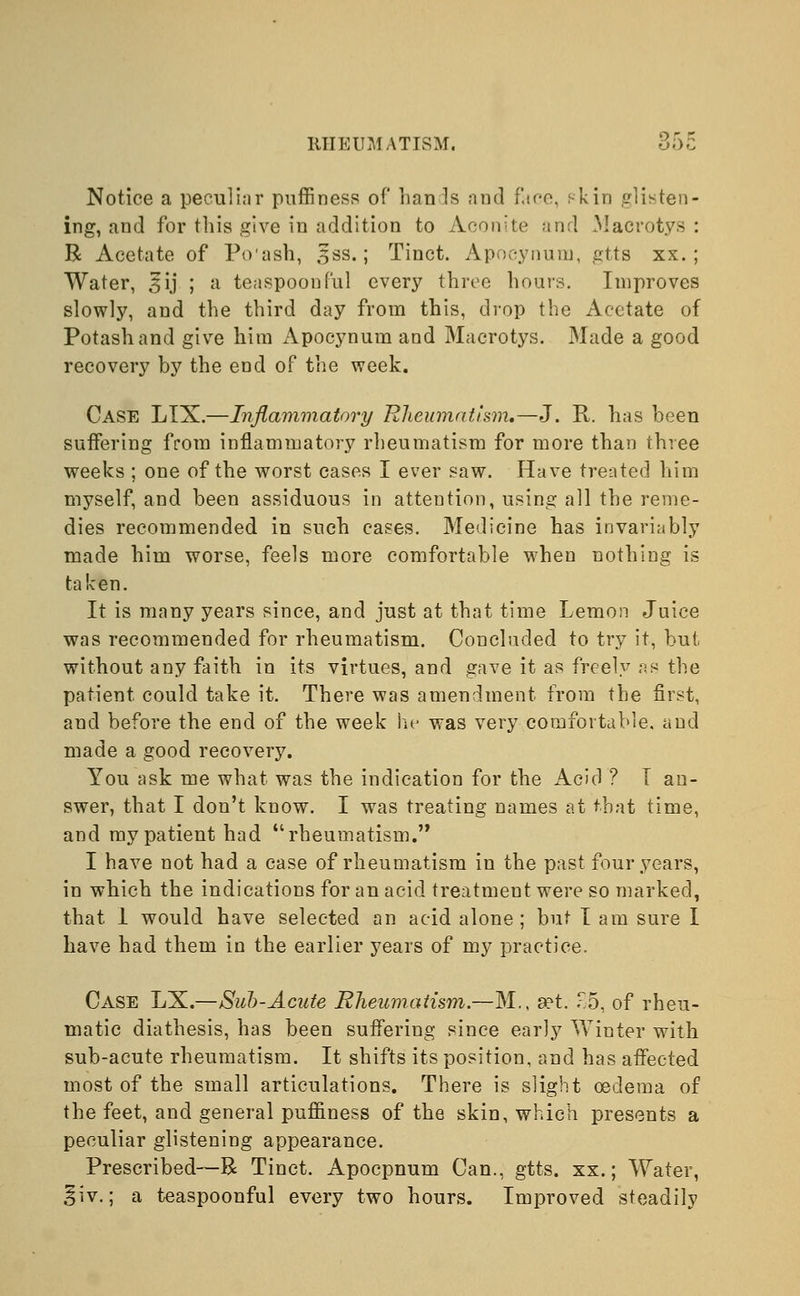 Notice a peculiar puffiness of hands and face, f-kin glisten- ing, and for this give in addition to Aconite and Macrotys: R Acetate of Po'ash, sss.; Tinct. Apocynum, gtts xx.; Water, 3 ij ; a teaspoonful every three hours. Improves slowly, and the third day from this, drop the Acetate of Potash and give him Apocynum and Macrotys. Made a good recovery by the end of the week. Case LIX.—Inflammatory Rheumatism.—J. R. has been suffering from inflammatory rheumatism for more than three weeks ; one of the worst cases I ever saw. Have treated him myself, and been assiduous in attention, using all the reme- dies recommended in such cases. Medicine has invariably made him worse, feels more comfortable when nothing is taken. It is many years since, and just at that time Lemon Juice was recommended for rheumatism. Concluded to try it, but without any faith in its virtues, and gave it as freely as the patient could take it. There was amendment from the first, and before the end of the week he was very comfortable, and made a good recovery. You ask me what was the indication for the Acid ? T an- swer, that I don't know. I was treating names at that time, and my patient had rheumatism. I have not had a case of rheumatism in the past four years, in which the indications for an acid treatment were so marked, that I would have selected an acid alone; but I am sure I have had them in the earlier years of my practice. Case LX.—Suh-Acute Rheumatism.—M., set. .r5, of rheu- matic diathesis, has been suffering since early Winter with sub-acute rheumatism. It shifts its position, and has affected most of the small articulations. There is slight oedema of the feet, and general pufliness of the skin, which presents a peculiar glistening appearance. Prescribed—R Tinct. Apocpnum Can., gtts. xx.; Water, ^iv.; a teaspoonful every two hours. Improved steadily