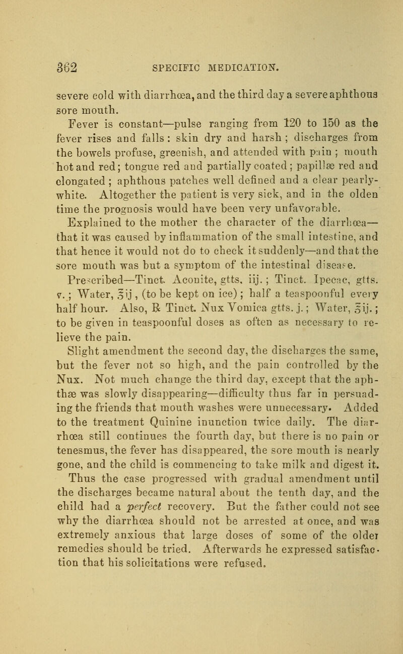 severe cold with diarrhoea, and the third day a severe aphthous sore mouth. Fever is constant—pulse ranging from 120 to 150 as the fever rises and falls : skin dry and harsh ; discharges from the bowels profuse, greenish, and attended with pain ; mouth hot and red; tongue red and partially coated ; papillae red and elongated ; aphthous patches well defined and a clear pearly- white. Altogether the patient is very sick, and in the olden time the prognosis would have been very unfavorable. Explained to the mother the character of the diarrhoea— that it was caused by inflammation of the small intestine, and that hence it would not do to check it suddenly—and that the sore mouth was but a symptom of the intestinal disease. Prescribed—Tinct. Aconite, gtts, iij. ; Tinct. Ipecac, gtts. v. ; Water, §ij , (to be kept on ice) ; half a teaspoonful every half hour. Also, R Tinct. Nux Vomica gtts. j.; Water, §ij.; to be given in teaspoonful doses as often as necessary to re- lieve the pain. Slight amendment the second day, the discharges the same, but the fever not so high, and the pain controlled by the Nux. Not much change the third day, except that the aph- thae was slowly disappearing—difficulty thus far in persuad- ing the friends that mouth washes were unnecessary. Added to the treatment Quinine inunction twice daily. The diar- rhoea still continues the fourth day, but there is no pain or tenesmus, the fever has disappeared, the sore mouth is nearly gone, and the child is commencing to take milk and digest it. Thus the case progressed with gradual amendment until the discharges became natural about the tenth day, and the child had a perfect recovery. But the father could not see why the diarrhoea should not be arrested at once, and was extremely anxious that large doses of some of the oldei remedies should be tried. Afterwards he expressed satisfac- tion that his solicitations were refused.