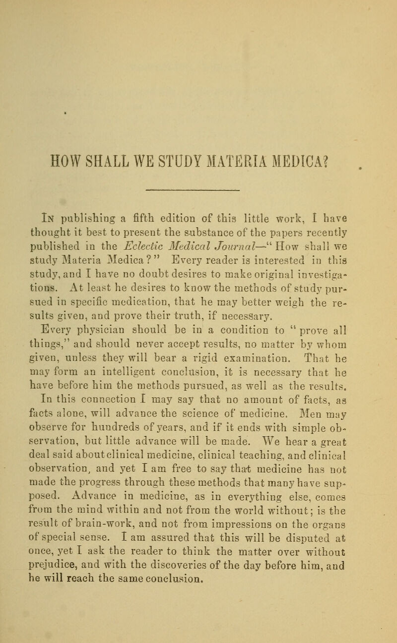 HOW SHALL WE STUDY MATERIA MEDICA? In publishing a fifth edition of this little work, I have thought it best to present the substance of the papers recently published m the Eclectic Medical Journal— How shall we study Materia Medica ?  Every reader is interested in this study, and I have no doubt desires to make original investiga- tions. At least he desires to know the methods of study pur- sued in specific medication, that he may better weigh the re- sults given, and prove their truth, if necessary. Every physician should be in a condition to ts prove all things, and should never accept results, no matter by whom given, unless they will bear a rigid examination. That he may form an intelligent conclusion, it is necessary that he have before him the methods pursued, as well as the results. In this connection I may say that no amount of facts, a3 facts alone, will advance the science of medicine, Men may observe for hundreds of years, and if it ends with simple ob- servation, but little advance will be made. We hear a great deal said about clinical medicine, clinical teaching, and clinical observation, and yet I am free to say that medicine has not made the progress through these methods that many have sup- posed. Advance in medicine, as in everything else, comes from the mind within and not from the World without; is the result of brain-work, and not from impressions on the organs of special sense. I am assured that this will be disputed at once, yet I ask the reader to think the matter over without prejudice, and with the discoveries of the day before him, and he will reach the same conclusion,