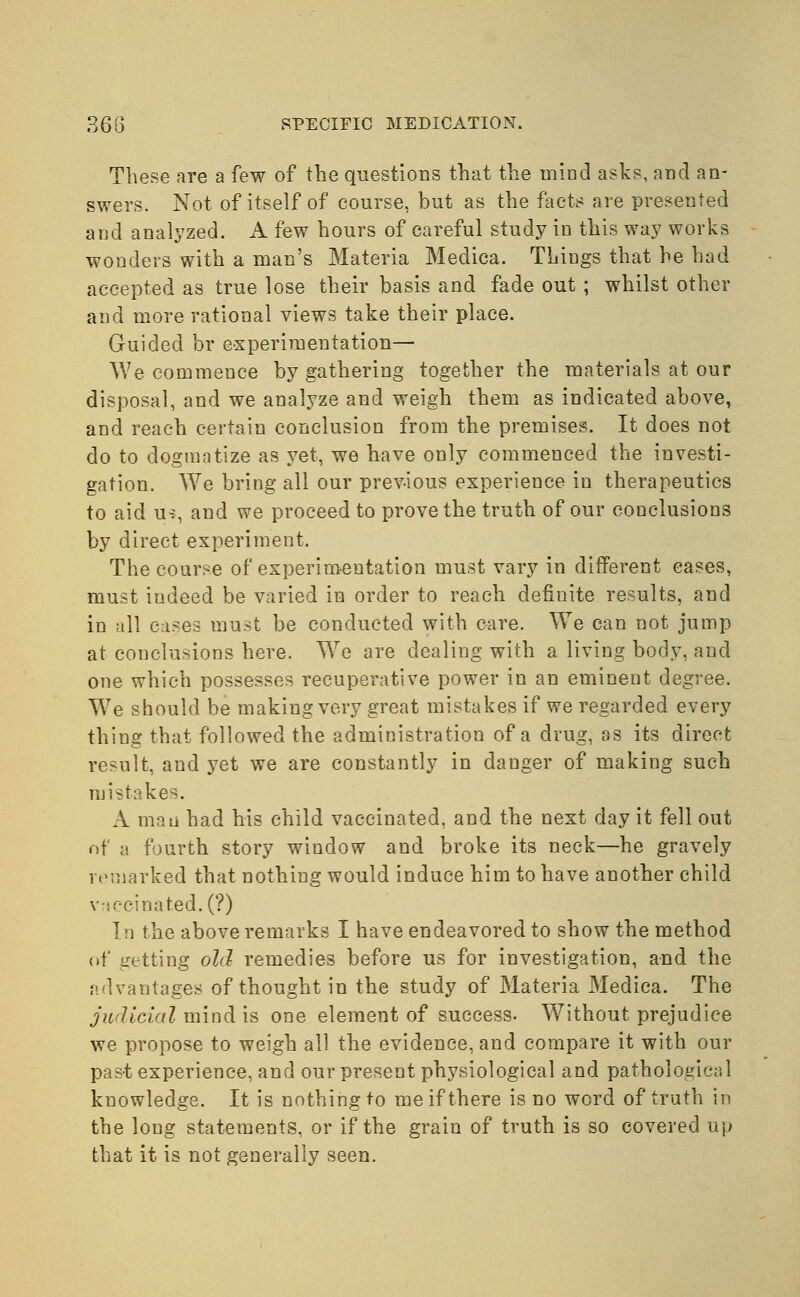 These are a few of the questions that the inind asks, and an- swers. Not of itself of course, but as the facts are presented and analyzed. A few hours of careful study in this way works wonders with a man's Materia Medica. Things that he had accepted as true lose their basis and fade out ; whilst other and more rational views take their place. Guided br experimentation— We commence by gathering together the materials at our disposal, and we analyze and weigh them as indicated above, and reach certain conclusion from the premises. It does not do to dogmatize as yet, we have only commenced the investi- gation. We bring all our previous experience in therapeutics to aid us, and we proceed to prove the truth of our conclusions by direct experiment. The course of experimentation must vary in different cases, must iudeed be varied in order to reach defiuite results, and in all cases must be conducted with care. We can not jump at conclusions here. Wre are dealing with a living body, and one which possesses recuperative power in an eminent degree. Wre should be making very great mistakes if we regarded every thing that followed the administration of a drug, as its direct result, and yet we are constantly in danger of making such mistakes. A man had his child vaccinated, and the next day it fell out of a fourth story window and broke its neck—he gravely remarked that nothing would induce him to have another child vaccinated. (?) In the above remarks I have endeavored to show the method of getting old remedies before us for investigation, and the advantages of thought in the study of Materia Medica. The judicial mind is one element of success- Without prejudice we propose to weigh all the evidence, and compare it with our past experience, and our present physiological and pathological knowledge. It is nothing to me if there is no word of truth in the long statements, or if the grain of truth is so covered up that it is not generally seen.