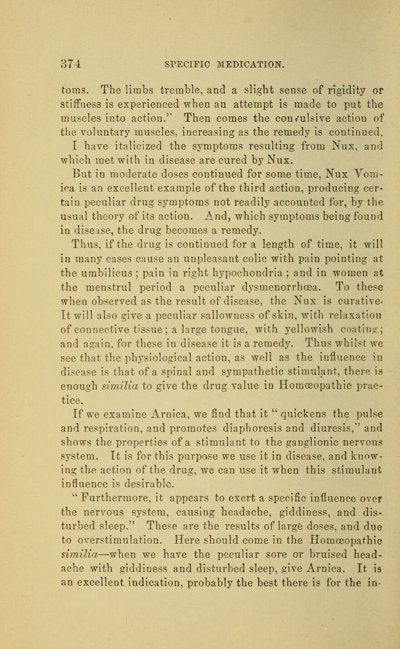 toms. The limbs tremble, and a slight sense of rigidity or stiffness is experienced when an attempt is made to put the muscles into action.'1 Then comes the convulsive action of the voluntary muscles, increasing as the remedy is continued. I have italicized the symptoms resulting from Nux, and which met with in disease are cured by Nux. But in moderate doses continued for some time, Nux Vom- ica is an excellent example of the third action, producing cer- tain peculiar drug symptoms not readily accounted for, by the usual theory of its action. And, which symptoms being found in disease, the drug becomes a remedy. Thus, if the drug is continued for a length of time, it will in many cases cause an unpleasant colic with pain pointing at the umbilicus ; pain in right hypochondria ; and in women at the menstrul period a peculiar dysmenorrhcea. To these when observed as the result of disease, the Nux is curative. It will also give a peculiar sallowness of skin, with relaxation of connective tissue; a large tongue, with yellowish coating; and again, for these in disease it is a remedy. Thus whilst we see that the physiological action, as well as the influence in disease is that of a spinal and sympathetic stimulant, there is enough similia to give the drug value in Homoeopathic prac- tice. If we examine Arnica, we find that it  quickens the pulse and respiration, and promotes diaphoresis and diuresis,'' and shows the properties of a stimulant to the ganglionic nervous system. It is for this purpose we use it in disease, and know- ing the action of the drug, we can use it when this stimulant influence is desirable. Furthermore, it appears to exert a specific influence over the nervous system, causing headache, giddiness, and dis- turbed sleep. These are the results of large doses, and due to overstimulation. Here should come in the Homoeopathic similia—when we have the peculiar sore or bruised head- ache with giddiness and disturbed sleep, give Arnica. It ia an excellent indication, probably the best there is for the in-