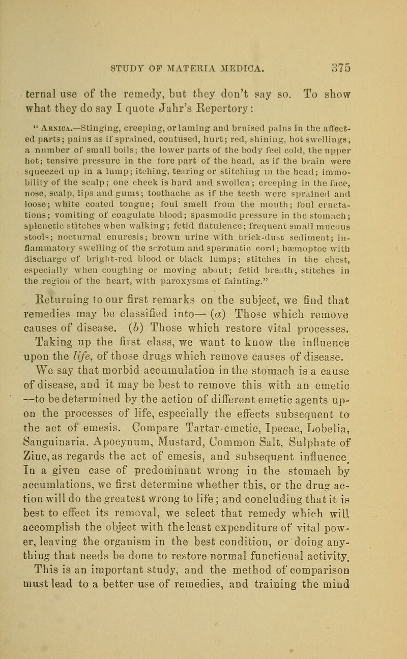 ternal use of the remedy, but they don't say so. To show what they do say I quote Jahr's Repertory:  Arnica.—Stinging, creeping, orlaming and bruised pains in the affect- ed parts; pains as if sprained, contused, hurt; red, shining, hot swellings, a number of small boils; the lower parts of the body feel cold, the upper hot; tensive pressure in the fore part of the head, as if the brain were squeezed up in a lump; itching, tearing or stitching in the head; immo- bility of the scalp; one cheek is hard and swollen; creeping in the face, nose, scalp, lips and gums; toothache as if the teeth were sprained and loose; white coated tongue; foul smell from the mouth; foul eructa- tions; vomiting of coagulate blood; spasmodic pressure in the stomach; splenetic stitches when walking; fetid flatulence; frequent small mucous stools; nocturnal enuresis; brown urine with brick-du&t sediment; in- flammatory swelling of the scrotum and spermatic cord; baemoptoe with discharge of bright-red blood or black lumps; stitches in the chest, especially when coughing or moving about; fetid breath; stitches in the region of the heart, with paroxysms of fainting. Returning to our first remarks on the subject, we find that remedies may be classified into— (a) Those which remove causes of disease, (b) Those which restore vital processes. Taking up the first class, we want to know the influence upon the life, of those drugs which remove causes of disease. We say that morbid accumulation in the stomach is a cause of disease, and it may be best to remove this with an emetic --to be determined by the action of different emetic agents up- on the processes of life, especially the effects subsequent to the act of emesis. Compare Tartar-emetic, Ipecac, Lobelia, Sanguinaria. Apocynum, Mustard, Common Salt, Sulphate of Zinc, as regards the act of emesis, and subsequent influence. In a given case of predominant wrong in the stomach by accumlations, we first determine whether this, or the drug ac- tion will do the greatest wrong to life ; and concluding that it is best to effect its removal, we select that remedy which will accomplish the object with the least expenditure of vital pow- er, leaving the organism in the best condition, or doing any- thing that needs be done to restore normal functional activity. This is an important study, and the method of comparison must lead to a better use of remedies, and training the mind