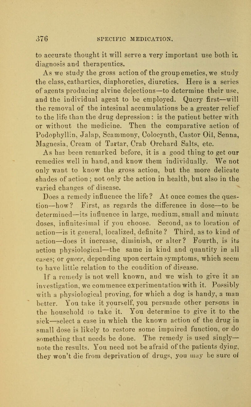 to accurate thought it will serve a very important use both in diagnosis and therapeutics. As we study the gross action of the group emetics, we study the class, cathartics, diaphoretics, diuretics. Here is a series of agents producing alvine dejections—to determine their use, and the individual agent to be employed. Query first—will the removal of the intesinal accumulations be a greater relief to the life than the drug depression : is the patient better with or without the medicine. Then the comparative action of Podophyllin. Jalap, Scammony, Colocynth, Castor Oil, Senna, Magnesia, Cream of Tartar, Crab Orchard Salts, etc. As has been remarked before, it is a good thing to get our remedies well in hand, and know them individually. We not only want to know the gross action, but the more delicate shades of action ; not only the action in health, but also in the varied changes of disease. Does a remedy influence the life? At once comes the ques- tion—how? First, as regards the difference in dose—to be determined—its influence in large, medium, small and minute doses, infinitesimal if you choose. Second, as to location of action—is it geueral, localized, definite ? Third, as to kind of action—does it increase, diminish, or alter? Fourth, is its action physiological—the same in kind and quantity in all cases; or queer, depending upon certaiu symptoms, which seem to have little relation to the condition of disease. If a remedy is not well known, and we wish to give it an investigation, we commence experimentation with it. Possibly with a physiological proving, for which a dog is handy, a man better. You take it your&elf, you persuade other persons in the household 10 take it. You determine to give it to the sick—select a case in which the known action of the drug in small dose is likely to restore some impaired function, or do something that needs be done. The remedy is used singly— note the results. You need not be afraid of the patients dying, they won't die from deprivation of drugs, you may be sure of