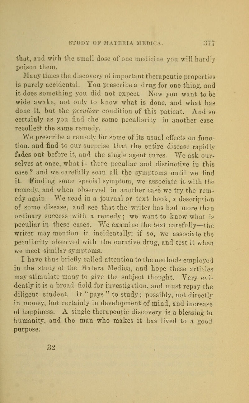 that, and with the small dose of one medicine you will hardly poison them. Many Limes the discovery of important therapeutic properties is purely accidental. You prescribe a drug for one thiug, and it does something you did not expect. Now you want to be wide awake, not only to know what is done, and what has done it, but the -peculiar condition of this patient. And so certainly as you rind the same peculiarity in another case recollect the same remedy. . We prescribe a remedy for some of its usual effects on func- tion, and find to our surprise that the entire disease rapidly fades out before it, and the single agent cures. We ask our- selves at once, what i> there peculiar and distinctive in this case ? and we carefully scan all the symptoms until we find it. Finding some special symptom, we associate it with the remedy, and when observed in another case we try the rem- edy again. We read in a journal or text book, a description of some disease, and see that the writer has had more than ordinary success with a remedy; we want to know what is peculiar in these cases. We examine the text carefully—(he writer may mention it incidentally; if so, we associate the peculiarity observed with the curative drug, and test it when we meet similar symptoms. I have thus briefly called attention to the methods employed in the study of the Matera Medica, and hope these articles may stimulate many to give the subject thought. Very evi- dently it is a broad field for investigation, and must repay the diligent student. It  pays  to study ; possibly, not directly in money, but certainly in development of mind, and increase of happiness. A single therapeutic discovery is a blessing to humanity, and the man who makes it has lived to a good purpose. 32