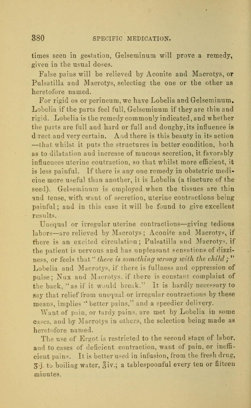 times seen in gestation, Gelseminum will prove a remedy, given in the usual doses. False pains will be relieved by Aconite and Macrotys, or Pulsatilla and Macrotys, selecting the one or the other as heretofore named. For rigid os or perineum, we have Lobelia and Gelseminum. Lobelia if the parts feel full, Gelseminum if they are thin and rigid. Lobelia is the remedy commonly indicated, and whether the parts are full and hard or full and doughy,its influence is direct and very certain. And there is this beauty in its action —that whilst it puts the structures in better condition, both as to dilatation and increase of mucous secretion, it favornbly influences uterine coutraction, so that whilst more efficient, it is less painful. If there is any one remedy in obstetric medi- cine more useful than another, it is Lobelia (a tincture of the seed). Gelseminum is employed when the tissues are thin and tense, with want of secretion, uterine contractions being painful; and in this case it will be found to give excellent results. Unequal or irregular uterine contractions—giving tedious labors—are relieved by Macrotys ; Aconite and Macrotys, if there is an excited circulation; Pulsatilla and Macrotys, if the patient is nervous and has unpleasant sensations of dizzi- ness, or feels that  there is something wrong with the child;  Lobelia and Macrotys, if there is fullness and oppression of pulse; Nux and Macrotys. if there is constant complaint of the back, ilas if it would break. It is hardly necessary to say that relief from unequal or irregular contractions by these means, implies 'better pains, and a speedier delivery. Want of pain, or tardy pains, are met by Lobelia in some cases, and by Macrotys in others, the selection being made as heretofore named. The use of Ergot is restricted to the second stage of labor, and to cases of deficient contraction, want of pain, or ineffi- cient pains. It is better used in infusion, from the fresh drug, &}. to boiling water, §iv.; a tablespoonful every ten or fifteen minutes.