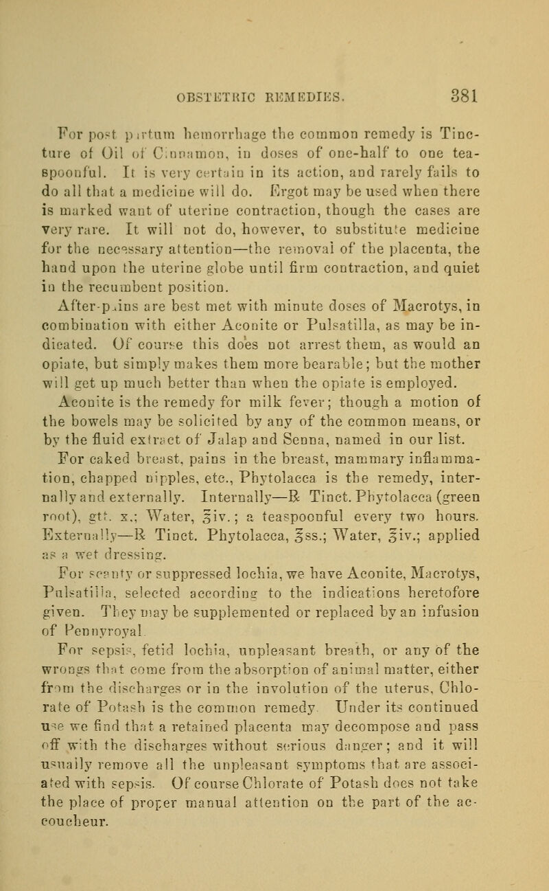 For post pirtum hemorrhage the common remedy is Tinc- ture of Oil of Cinnamon, in doses of one-half to one tea- Bpoonfal. It is very certain in its action, and rarely fails to do all that a medicine will do. Ergot may be used when there is marked want of uterine contraction, though the cases are very rare. It will not do, however, to substitu'.e medicine for the necessary attention—the removal of the placenta, the hand upon the uterine globe until firm contraction, and quiet iu the recumbent position. After-p.ins are best met with minute doses of Macrotys, in combination with either Aconite or Pulsatilla, as may be in- dicated. Of course this does not arrest them, as would an opiate, but simply makes them more bearable ; but the mother will get up much better than when the opiate is employed. Aconite is the remedy for milk fever; though a motion of the bowels may be solicited by any of the common means, or by the fluid extract of Jalap and Senna, named in our list. For caked breast, pains in the breast, mammary inflamma- tion, chapped nipples, etc., Phytolacca is the remedy, inter- nally and externally. Internally—R Tinct. Phytolacca (green root), gtt. x.; Water, 5iv.; a teaspoonful every two hours. Externally—R Tinct. Phytolacca, ^ss.; Water, §iv.; applied as a wet dressing. For scanty or suppressed lochia, we have Aconite, Macrotys, Pulsatilla, selected according to the indications heretofore given. They may be supplemented or replaced by an infusion of Pennyroyal. For sepsis, fetid lochia, unpleasant breath, or any of the wrongs that come from the absorption of animal matter, either from the discharges or in the involution of the uterus, Chlo- rate of Potash is the common remedy Under its continued use we find that a retained placenta may decompose and pass off with the discharges without serious danger; and it will usually remove all the unpleasant symptoms that are associ- ated with sepsis. Of course Chlorate of Potash does not take the place of proper manual attention on the part of the ac- coucheur.