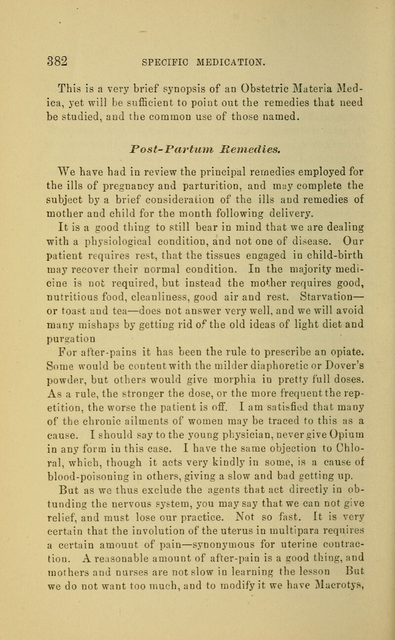 This is a very brief synopsis of an Obstetric Materia Med- ica, yet will be sufficient to point out the remedies that need be studied, and the common use of those named. Post-Partum Remedies. We have had in review the principal remedies employed for the ills of pregnancy and parturition, and may complete the subject by a brief consideration of the ills and remedies of mother and child for the month following delivery. It is a good thing to still bear in mind that we are dealing with a physiological condition, and not one of disease. Our patient requires rest, that the tissues engaged in child-birth may recover their normal condition. In the majority medi- cine is not required, but instead the mother requires good, nutritious food, cleanliness, good air and rest. Starvation— or toast and tea—does not answer very well, and we will avoid many mishaps by getting rid of the old ideas of light diet and purgation For after-pains it has been the rule to prescribe an opiate. Some would be content with the milder diaphoretic or Dover's powder, but others would give morphia in pretty full doses. As a rule, the stronger the dose, or the more frequent the rep- etition, the worse the patient is off. I am satisfied that many of the chronic ailments of women may be traced to this as a cause. I should say to the young physician, never give Opium in any form in this case. I have the same objection to Chlo- ral, which, though it acts very kindly in some, is a cause of blood-poisoning in others, giving a slow and bad getting up. But as we thus exclude the agents that act directly in ob- tunding the nervous system, you may say that we can not give relief, and must lose our practice. Not so fast. It is very certain that the involution of the uterus in multipara requires a certain amount of pain—synonymous for uterine contrac- tion. A reasonable amount of after-pain is a good thing, and mothers and nurses are not slow in learning the lesson But we do not want too much, and to modify it we have Macrotys,