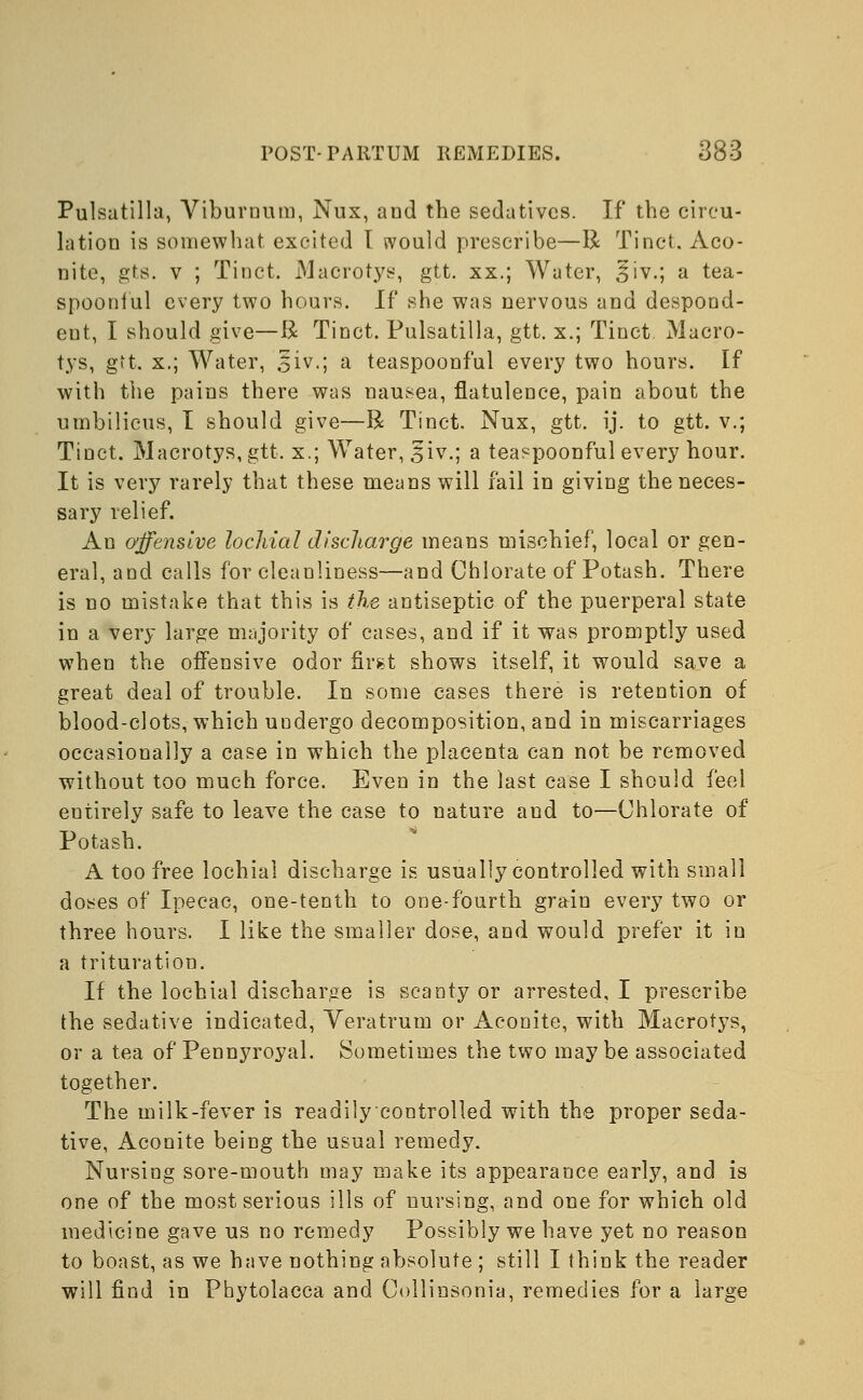 Pulsatilla, Viburnum, Nux, and tbe sedatives. If the circu- lation is somewhat excited I would prescribe—R Tinct. Aco- nite, gts. v ; Tinct. Macrotys, gtt. xx.; Water, 3iv.; a tea- spoonful every two hours. If she was nervous and despond- eut, I should give—R Tinct. Pulsatilla, gtt. x.; Tinct Macro- tys, gtt. x.; Water, §iv.; a teaspoonful every two hours. If with the pains there was nausea, flatulence, pain about the umbilicus, I should give—R Tinct. Nux, gtt. ij. to gtt. v.; Tinct. Macrotys, gtt. x.; Water, ,$iv.; a teaspoonful every hour. It is very rarely that these means will fail in giving the neces- sary relief. An offensive lochial discharge means mischief, local or gen- eral, and calls for cleanliness—and Chlorate of Potash. There is no mistake that this is the antiseptic of the puerperal state in a very large majority of cases, and if it was promptly used when the offensive odor first shows itself, it would save a great deal of trouble. In some cases there is retention of blood-clots, which undergo decomposition, and in miscarriages occasionally a case in which the placenta can not be removed without too much force. Even in the last case I should feel entirely safe to leave the case to nature and to—Chlorate of Potash. A too free lochial discharge is usually controlled with small doses of Ipecac, one-tenth to one-fourth grain every two or three hours. I like the smaller dose, and would prefer it in a trituration. If the lochial discharge is scanty or arrested, I prescribe the sedative indicated, Veratrum or Aconite, with Macrotys, or a tea of Pennyroyal. Sometimes the two may be associated together. The milk-fever is readilycontrolled with the proper seda- tive, Aconite being the usual remedy. Nursing sore-mouth may make its appearance early, and is one of the most serious ills of nursing, and one for which old medicine gave us no remedy Possibly we have yet no reason to boast, as we have nothing absolute ; still I think the reader will find in Phytolacca and Collinsonia, remedies for a large