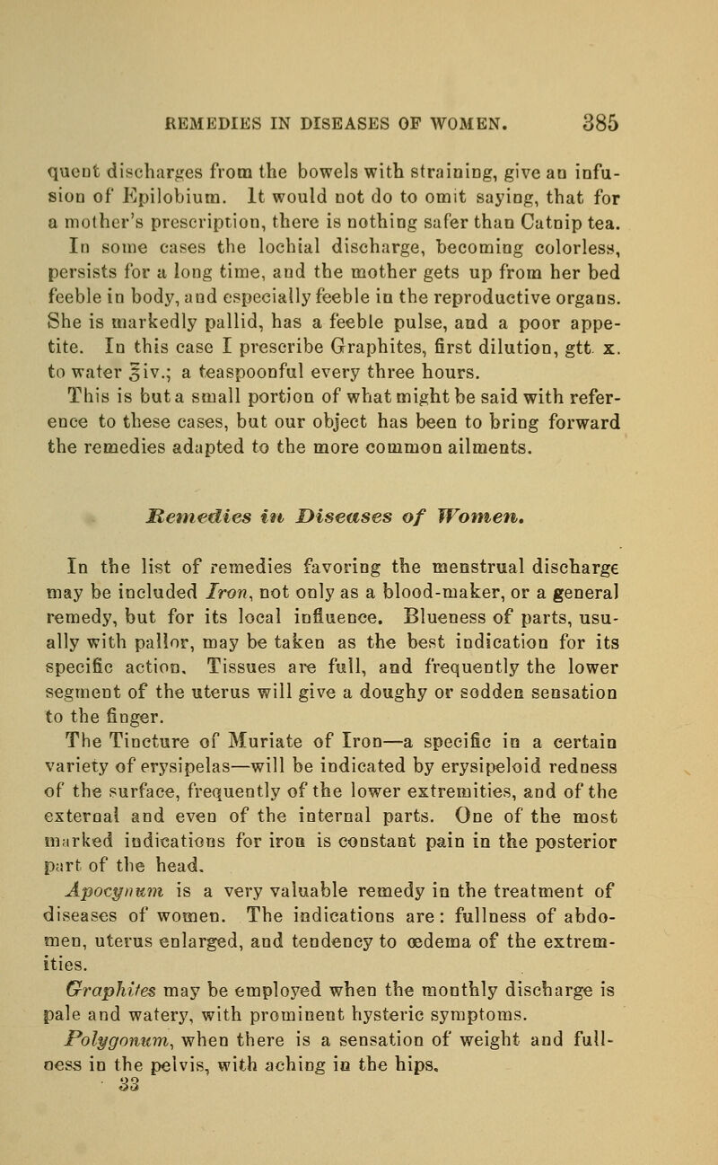 queut discharges from the bowels with straining, give an infu- sion of Epilobium. It would not do to omit saying, that for a mother's prescription, there is nothing safer than Catnip tea. In some cases the lochial discharge, becoming colorless, persists for a long time, and the mother gets up from her bed feeble in body, and especially feeble in the reproductive organs. She is markedly pallid, has a feeble pulse, and a poor appe- tite. In this case I prescribe Graphites, first dilution, gtt. x. to water £iv.; a teaspoonful every three hours. This is but a small portion of what might be said with refer- ence to these cases, but our object has been to bring forward the remedies adapted to the more common ailments. Remedies in Diseases of Women. In the list of remedies favoring the menstrual discharge may be included Iron, not only as a blood-maker, or a general remedy, but for its local influence. Blueness of parts, usu- ally with pallor, may be taken as the best indication for its specific action. Tissues are full, and frequently the lower segment of the uterus will give a doughy or sodden sensation to the finger. The Tincture o[ Muriate of Iron—a specific in a certain variety of erysipelas—will be indicated by erysipeloid redness of the surface, frequently of the lower extremities, and of the external and even of the internal parts. One of the most marked indications for iron is constant pain in the posterior part of the head. Apocynmn is a very valuable remedy in the treatment of diseases of women. The indications are: fullness of abdo- men, uterus enlarged, and tendency to oedema of the extrem- ities. Graphites may be employed when the monthly discharge is pale and watery, with prominent hysteric symptoms. Polygonum, when there is a sensation of weight and full- ness in the pelvis, with aching in the hips, 33