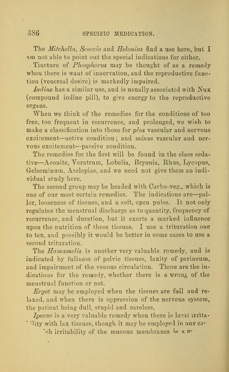 The Mitchella, Senecio and Helonias find a use here, but I nin not able to point out the special indications for either. Tincture of Phosphorus may be thought of as a remedy when there is want of innervation, and the reproductive func- tion (venereal desire) is markedly impaired. Iodine has a similar use, and is usually associated with Nux (compound iodine pill), to give energy to the reproductive organs. When we think of the remedies for the conditions of too free, too frequent in recurrence, and prolonged, we wish to make a classification into those for plus vascular and nervous excitement—active condition; and minus vascular and ner- vous excitement—passive condition. The remedies for the first will be found iu the class seda- tive—Aconite, Yeratrum, Lobelia, Bryonia, Rhus, Lycopus, Grelseminum, Asclepias, and we need not give the in au indi- vidual study here. The second group may be headed with Oarbo-veg., which is one of our most certain remedies. The indications are—pal- lor, looseness of tissues, and a soft, open pulse. It not only regulates the menstrual discharge as to quantity, frequency of recurrence, and duration, but it exerts a marked influence upon the nutrition of these tissues. I use a trituration one to ten, and possibly it would be better in some cases to use a second trituration. The Hamamelis is another very valuable remedy, and is indicated by fullness of pelvic tissues, laxity of perineum, and impairment of the venous circulation. These are the in- dications for the remedy, whether there is a wron^ of the menstrual function or not. Ergot may be employed when the tissues are foil and re- laxed, and when there is oppression of the nervous system, the patient being dull, stupid and careless. Ipecac is a very valuable remedy when there is lonl lrnta- ' :Hty with lax tissues, though it may be employed in anv cac 'ch irritability of the mucous membranes *» a n>