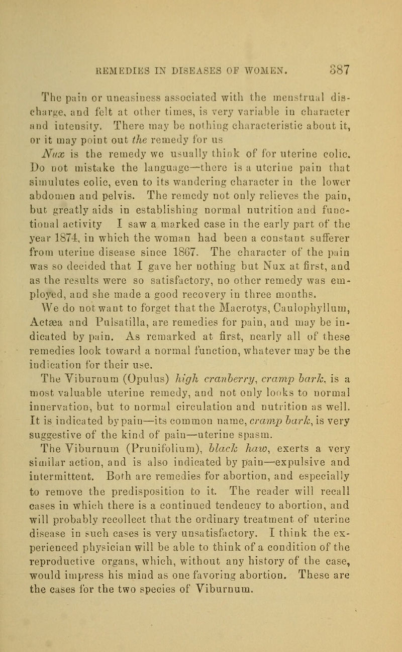 The pain or uneasiness associated with the menstrual dis- charge, and felt at other times, is very variable in character and intensity. There may be nothing characteristic about it, or it may point out the remedy for us Nux is the remedy we usually think of for uterine colic. Do not mistake the language—there is a uterine pain that simulutes colic, even to its wandering character in the lower abdomen and pelvis. The remedy not only relieves the pain, but greatly aids in establishing normal nutrition and func- tional activity I saw a marked case in the early part of the year 1874, in which the woman had been a constant sufferer from uteriue disease since 1867. The character of the pain was so decided that I gave her nothing but Nux at first, and as the results were so satisfactory, no other remedy was em- ployed, and she made a good recovery in three months. We do not want to forget that the Macrotys, Caulophyllum, Actaea and Pulsatilla, are remedies for pain, and may be in- dicated by pain. As remarked at first, nearly all of these remedies look toward a normal function, whatever may be the indication for their use. The Viburnum (Opulus) high cranberry, cramp bark, is a most valuable uterine remedy, and not only looks to normal innervation, but to normal circulation and nutrition as well. It is indicated by pain—its common name, cramp bark, is very suggestive of the kind of pain—uterine spasm. The Viburnum (Prunifolium), black haw, exerts a very similar action, and is also indicated by pain—'expulsive and intermittent. Both are remedies for abortion, and especially to remove the predisposition to it. The reader will recall cases in which there is a continued tendency to abortion, and will probably recollect that the ordinary treatment of uterine disease in such cases is very unsatisfactory. I think the ex- perienced physician will be able to think of a condition of the reproductive organs, which, without any history of the case, would impress his mind as one favoring abortion. These are the cases for the two species of Viburnum.