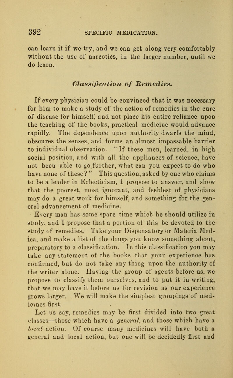 can learn it if we try, and we can get along very comfortably without the use of narcotics, in the larger number, until we do learn. Classification of Remedies. If every physician could be convinced that it was necessary for him to make a study of the action of remedies in the cure of disease for himself, and not place his entire reliance upon the teaching of the books, practical medicine would advance rapidly. The dependence upon authority dwarfs the mind, obscures the senses, and forms an almost impassable barrier to individual observation. v If these men, learned, in high social position, and with all the appliances of science, have not been able to go.further, what can you expect to do who have none of these ?  This question, asked by one who claims to be a leader in Eclecticism, I propose to answer, and show that the poorest, most ignorant, and feeblest of physicians may do a great work for himself, and something for the gen- eral advancement of medicine. Every man has some spare time which he should utilize in study, and I propose that a portion of this be devoted to the study of remedies. Take your Dispensatory or Materia Med- ica, and make a list of the drugs you know something about, preparatory to a classification. In this classification you may take any statemeut of the books that your experience has confirmed, but do not take any thing upon the authority of the writer alone. Having the group of agents before us, we propose to classify them ourselves, and to put it in writing, that we may have it beiore us for revision as our experience grows larger. We will make the simplest groupings of med- icines first. Let us say, remedies may be first divided into two great classes—those which have a general, and those which have a local action. Of course many medicines will have both a general and local action, but one will be decidedly first and