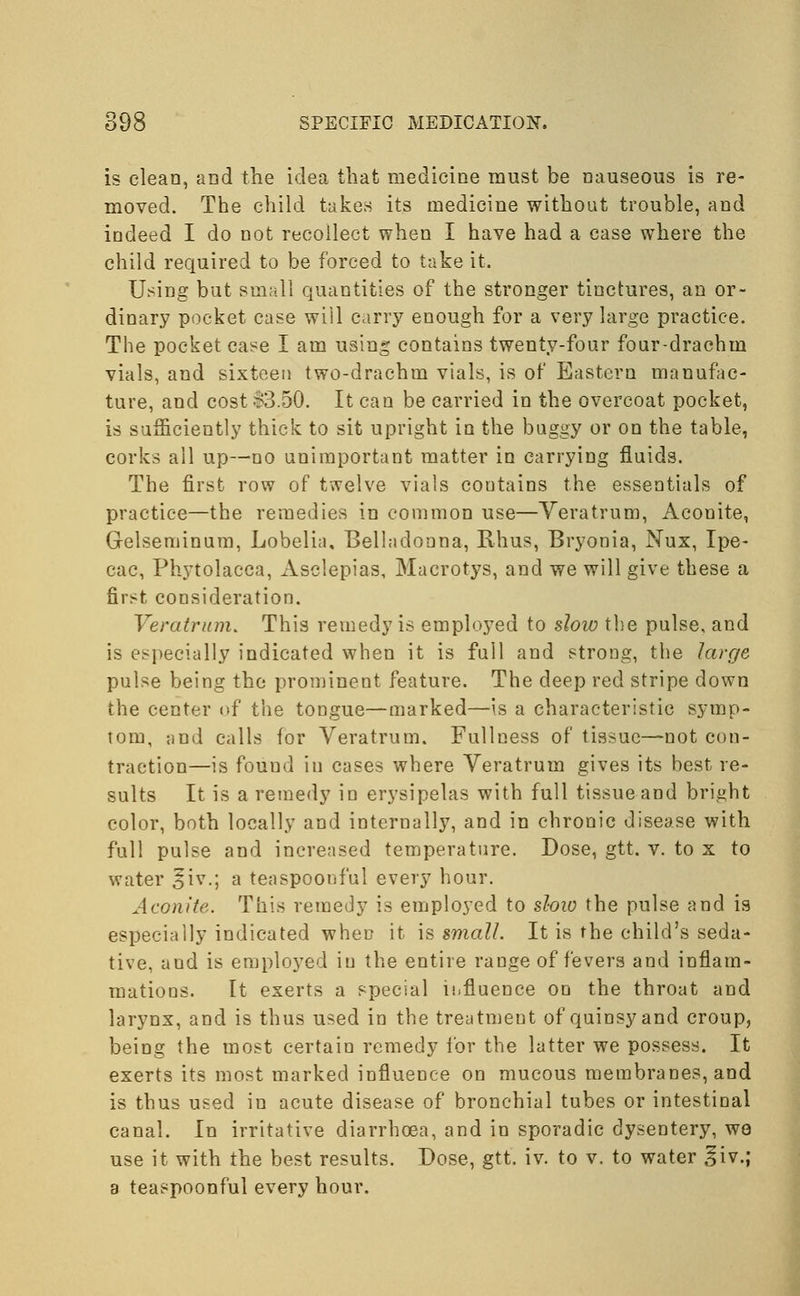 is clean, and the idea that medicine must be nauseous is re- moved. The child takes its medicine without trouble, and indeed I do not recollect when I have had a case where the child required to be forced to take it. Using but small quantities of the stronger tinctures, an or- dinary pocket case will carry enough for a very large practice. The pocket case I am using contains twenty-four four-drachm vials, and sixteen two-drachm vials, is of Eastern manufac- ture, and cost-S3.50. It can be carried in the overcoat pocket, is sufficiently thick to sit upright in the baggy or on the table, corks all up—no unimportant matter in carrying fluids. The first row of twelve vials contains the essentials of practice—the remedies in common use—Veratrum, Aconite, Gelseminum, Lobelia, Belladonna, Rhus, Bryonia, Nux, Ipe- cac, Phytolacca, Asclepias, Macrotys, and we will give these a first consideration. Veratrum. This remedy is employed to slow the pulse, and is especially indicated when it is full and strong, the large pulse being the prominent feature. The deep red stripe down the center of the tongue—marked—is a characteristic symp- tom, and calls for Veratrum. Fullness of tissue—not con- traction—is found iu cases where Veratrum gives its best re- sults It is a remedy iu erysipelas with full tissue and bright color, both locally and internally, and in chronic disease with full pulse and increased temperature. Dose, gtt. v. to x to water §iv.; a teaspoonful every hour. Aconite. This remedy is employed to slow the pulse and is especially indicated when it is small. It is the child's seda- tive, and is employed iu the entire range of fevers and inflam- mations. It exerts a special influence on the throat and larynx, and is thus used in the treatment of quinsy and croup, being the most certain remedy for the latter we possess. It exerts its most marked influence on mucous membranes, and is thus used in acute disease of bronchial tubes or intestinal canal. In irritative diarrhoea, and in sporadic dysentery, we use it with the best results. Dose, gtt. iv. to v. to water ^iv.; a teaspoonful every hour.