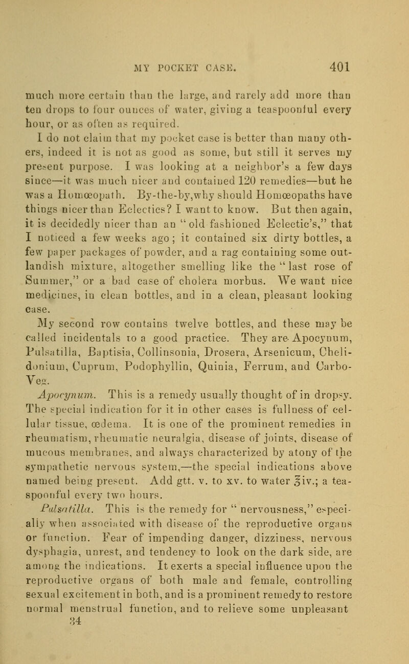 much more certain than the large, and rarely add more thau ten drops to lour ounces of water, giving a teaspooniul every hour, or as often as required. I do not claim that my pocket case is better than many oth- ers, indeed it is not as good as some, but still it serves my present purpose. I was looking at a neighbor's a few days siuce—it was much nicer and contained 120 remedies—but he was a Homoeopath. By-the-by,why should Homoeopaths have things nicer than Eclectics? I want to know. But then again, it is decidedly nicer than an uold fashioned Eclectic's, that I noticed a few weeks ago; it contained six dirty bottles, a few paper packages of powder, and a rag containing some out- landish mixture, altogether smelling like the  last rose of Summer, or a bad case of cholera morbus. We want nice medicines, in clean bottles, and in a clean, pleasant looking case. My second row contains twelve bottles, and these may be called incidentals to a good practice. They are-Apocynum, Pulsatilla, Baptisia, Collinsonia, Drosera, Arsenicum, Cheli- donium, Cuprum, Podophyllin, Quinia, Ferrum, and Carbo- Ve.o. Apocynum. This is a remedy usually thought of in dropsy. The special indication for it in other cases is fullness of cel- lular tissue, oedema. It is one of the prominent remedies in rheumatism, rheumatic neuralgia, disease of joints, disease of mucous membranes, and always characterized by atony of the sympathetic nervous system,—the special indications above named being present. Add gtt. v. to xv. to water ^iv.; a tea- spoonful every two hours. Pulsatilla. This is the remedy for  nervousness, especi- ally when associated with disease of the reproductive organs or function. Fear of impending danger, dizziness, nervous dysphagia, unrest, and tendency to look on the dark side, are among the indications. It exerts a special influence upon the reproductive organs of both male and female, controlling sexual excitement in both, and is a prominent remedy to restore normal menstrual function, and to relieve some unpleasant