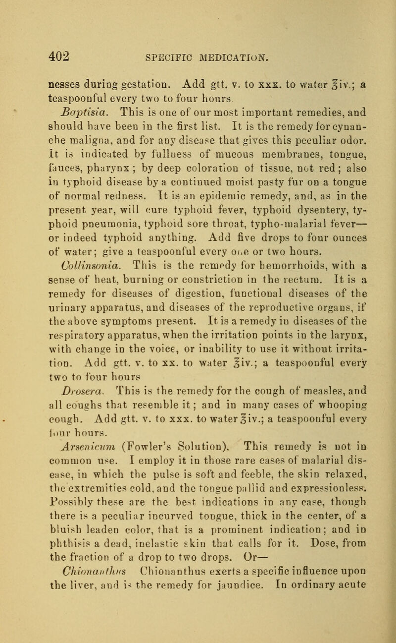 nesses during gestation. Add gtt, v. to xxx. to water jfiv.; a teaspoonful every two to four hours. Bajotisia. This is one of our most important remedies, and should have been in the first list. It is the remedy for cynan- che maligna, and for any disease that gives this peculiar odor. It is indicated by fulluess of mucous membranes, tongue, fauces, pharynx ; by deep coloration ot tissue, not red; also in typhoid disease by a continued moist pasty fur on a tongue of normal redness. It is an epidemic remedy, and, as in the present year, will cure typhoid fever, typhoid dysentery, ty- phoid pneumonia, typhoid sore throat, typho-malarial fever— or indeed typhoid anything. Add five drops to four ounces of water; give a teaspoonful every oi.e or two hours. Collinsonia. This is the remedy for hemorrhoids, with a sense of heat, burning or constriction in the rectum. It is a remedy for diseases of digestion, functional diseases of the urinary apparatus, and diseases of the reproductive organs, if the above symptoms present. It is a remedy iu diseases of the respiratory apparatus, when the irritation points in the larynx, with change in the voice, or inability to use it without irrita- tion. Add gtt. v. to xx. to water £iv.; a teaspoonful every two to four hours Drosera. This is the remedy for the cough of measles, and all coughs that resemble it; and in many cases of whoopiug cough. Add gtt. v. to xxx. to water ^iv.; a teaspoonful every four hours. Arsenicum (Fowler's Solution). This remedy is not in common use. I employ it in those rare cases of malarial dis- ease, in which the pulse is soft and feeble, the skin relaxed, the extremities cold, and the tongue pallid and expressionless. Possibly these are the be^t indications in any ease, though there is a peculiar incurved tongue, thick iu the center, of a bluish leaden color, that is a prominent indication; and in phthisis a dead, inelastic skin that calls for it. Dose, from the fraction of a drop to two drops. Or— Chionaiithns Chionanthus exerts a specific influence upon the liver, and is the remedy for jaundice. In ordinary acute