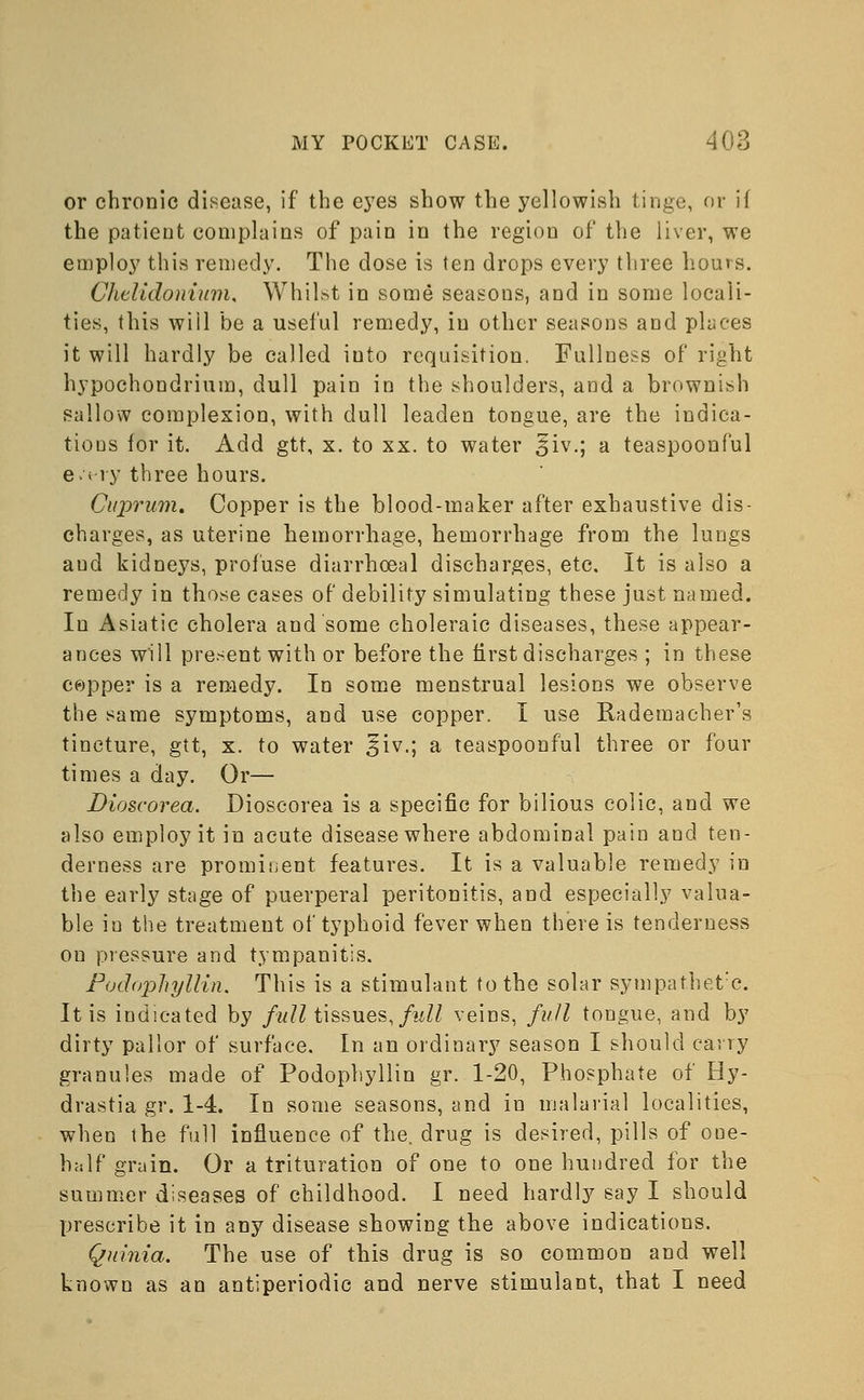 or chronic disease, if the eyes show the yellowish tinge, or if the patient complains of pain in the region of the liver, we employ this remedy. The dose is (en drops every three hours. Chelidonium, Whilst in some seasous, and in some locali- ties, this will be a useful remedy, iu other seasons and places it will hardly be called into requisition. Fullness of right hypochondrium, dull pain in the shoulders, and a brownish sallow complexion, with dull leaden tongue, are the indica- tions for it. Add gtt, x. to xx. to water £iv.; a teaspoonful e.i vy three hours. Cuprum. Copper is the blood-maker after exhaustive dis- charges, as uterine hemorrhage, hemorrhage from the lungs aud kidneys, profuse diarrhoeal discharges, etc. It is also a remedy in those cases of debility simulating these just named. In Asiatic cholera and some choleraic diseases, these appear- ances will present with or before the first discharges ; in these copper is a remedy. In some menstrual lesions we observe the same symptoms, and use copper. I use Rademacher's tincture, gtt, x. to water ^iv.; a teaspoonful three or four times a day. Or— Dioscorea. Dioscorea is a specific for bilious colic, and we also employ it in acute disease where abdominal pain and ten- derness are prominent features. It is a valuable remedy in the early stage of puerperal peritonitis, and especially valua- ble in the treatment of typhoid fever when there is tenderness on pressure and tympanitis. Podophyllin. This is a stimulant to the solar sympathet:c. It is indicated by full tissues, full veins, full tongue, and by dirty pallor of surface. In an ordinary season I should carry granules made of Podophyllin gr. 1-20, Phosphate of Hy- drastia gr. 1-4. In some seasons, and in malarial localities, when the full influence of the. drug is desired, pills of oue- half grain. Or a trituration of one to one hundred for the summer diseases of childhood. I need hardly say I should prescribe it in any disease showing the above indications. Quinia. The use of this drug is so common and well known as an antiperiodic and nerve stimulant, that I need