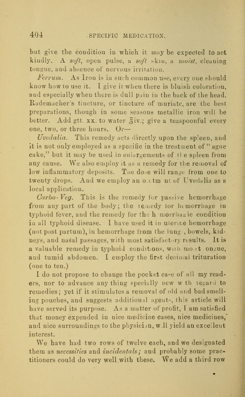 bat give the condition in which it may be expected to act kindly. A soft, open pulse, a soft skiu, a moist, cleaning tongue, and absence of nervous irritation. Ferrum. As Iron is in such common use, every one should know how to use it. I give it when there is bluish coloration, and especially when there is dull pain in the back of the head. Rudemacher's tincture, or tincture of muriate, are the best preparations, though in some seasons metallic iron will be better. Add gtt. xx. to water 5iv.; give a teaspoonf'ul every one, two, or three hours. Or— Uvedalia. This remedy acts directly upon the spleen, and it is not only employed as a specific in the treatment of  ague cake, but it may be used in enlargements of t! e spleen from any cause. We also employ it as a remedy for the removal of low inflammatory deposits. Toe do.^e will range from one to twenty drops. And we employ an o.i.tm nt of Uvedalia as a local application. Carbo-Veg. This is the remedy for pas.-ive hemorrhage from any part of the body; the ie.ii:edy lor hemorrhage in typhoid fever, and the remedy for the h morrhajjic condition in all typhoid disease. I have used it in uterine hemorrhage (not post partum), in hemorrhage lrom the lung , bowels, kid- neys, and nasal passages, with most satisfactory results. It is a valuable remedy iu typhoid conditions, with mo.s-t on^ue, aud tumid abdomen. I employ the first decimal trituration (one to teu.) I do not propose to change the pocket case of all my read- ers, nor to advance any thing specially new w th regard to remedies; yet if it stimulates a removal of old and bad smell- ing pouches, and suggests addition il agent-, this article will have served its purpose. As a matter of profit, I am satisfied that money expended in nice medicine cases, nice medicines,' and nice surroundings to the physician, w 11 yield an excellent interest. We have had two rows of twelve each, and we designated them as necessities and incidentals; and probably some prac- titioners could do very well with these. We add a third row