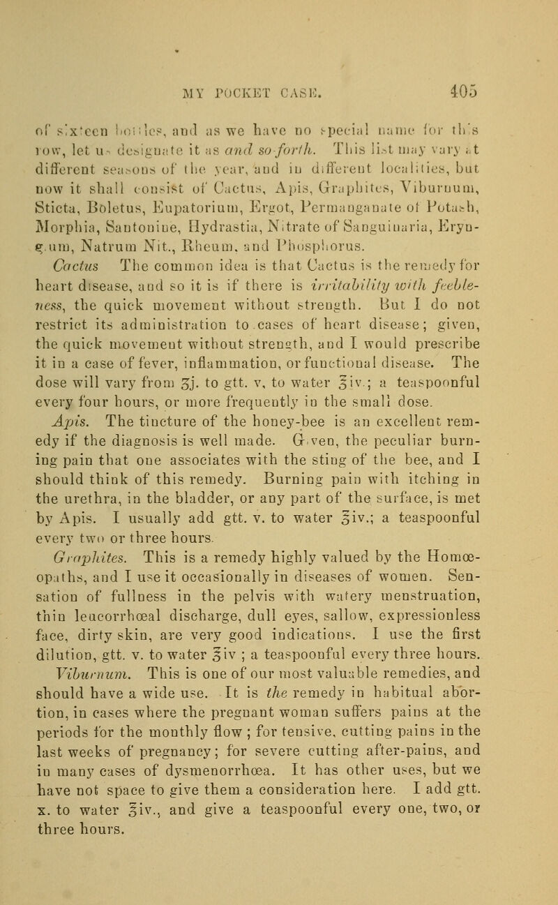 of sixteen hoiilc?, and as we have no special name for this row, let u designate it as and so forth. This list may van ; t different seasons of the year, and in different localities, but now it shall consist of Cactus, Apis, Graphites, Viburnum, Sticta, Boletus, Eupatorium, Ergot, Permanganate of Potash, Morphia, Santonin'e, Oydrastia, Nitrate of Sanguiuaria, Eryn- 3.inn, Natrum Nit., Rheum, and Phosphorus. Cactus The common idea is that Cactus is the remedy for heart disease, and so it is if there is irritability with feeble- ness, the quick movement without strength. But I do not restrict its administration to.cases of heart disease; given, the quick movement without strength, and I would prescribe it in a case of fever, inflammation, or functional disease. The dose will vary from gj. to gtt. v, to water 3iv.; a teaspoonful every four hours, or more frequently in the small dose. Apis. The tiucture of the honey-bee is an excellent rem- edy if the diagnosis is well made. Gr.veo, the peculiar burn- ing pain that one associates with the sting of the bee, and I should think of this remedy. Burning pain with itching in the urethra, in the bladder, or any part of the surface, is met by Apis. I usually add gtt. v. to water §iv.; a teaspoonful every two or three hours. Graphites. This is a remedy highly valued by the Homoe- opaths, and I use it occasionally in diseases of women. Sen- sation of fullness in the pelvis with watery menstruation, thin leucorrhceal discharge, dull eyes, sallow, expressionless face, dirty skin, are very good indications. I use the first dilution, gtt. v. to water ^iv ; a teaspoonful every three hours. Viburnum. This is one of our most valuable remedies, and should have a wide use. It is the remedy in habitual abor- tion, in cases where the pregnant woman suffers pains at the periods for the monthly flow ; for tensive, cutting pains in the last weeks of pregnancy; for severe cutting after-pains, and in many cases of dysmenorrhcea. It has other uses, but we have not space to give them a consideration here. I add gtt. x. to water ^iv., and give a teaspoonful every one, two, or three hours.